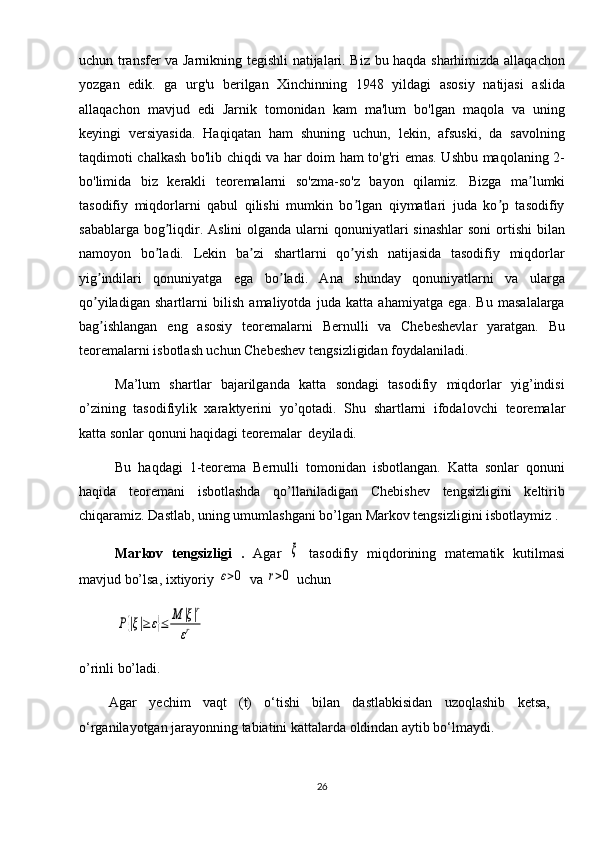 uchun transfer va Jarnikning tegishli natijalari. Biz bu haqda sharhimizda allaqachon
yozgan   edik.   ga   urg'u   berilgan   Xinchinning   1948   yildagi   asosiy   natijasi   aslida
allaqachon   mavjud   edi   Jarnik   tomonidan   kam   ma'lum   bo'lgan   maqola   va   uning
keyingi   versiyasida.   Haqiqatan   ham   shuning   uchun,   lekin,   afsuski,   da   savolning
taqdimoti chalkash bo'lib chiqdi va har doim ham to'g'ri emas. Ushbu maqolaning 2-
bo'limida   biz   kerakli   teoremalarni   so'zma-so'z   bayon   qilamiz.   Bizga   ma lumkiʼ
tasodifiy   miqdorlarni   qabul   qilishi   mumkin   bo lgan   qiymatlari   juda   ko p   tasodifiy	
ʼ ʼ
sabablarga bog liqdir. Аslini  olganda ularni  qonuniyatlari  sinashlar  soni  ortishi  bilan	
ʼ
namoyon   bo ladi.   Lekin   ba zi   shartlarni   qo yish   natijasida   tasodifiy   miqdorlar
ʼ ʼ ʼ
yig indilari   qonuniyatga   ega   bo ladi.   Аna   shunday   qonuniyatlarni   va   ularga	
ʼ ʼ
qo yiladigan   shartlarni   bilish   amaliyotda   juda   katta   ahamiyatga   ega.   Bu   masalalarga
ʼ
bag ishlangan   eng   asosiy   teoremalarni   Bernulli   va   Chebeshevlar   yaratgan.   Bu
ʼ
teoremalarni isbotlash uchun Chebeshev tengsizligidan foydalaniladi.
Ma’lum   shartlar   bajarilganda   katta   sondagi   tasodifiy   miqdorlar   yig’indisi
o’zining   tasodifiylik   xaraktyerini   yo’qotadi.   Shu   shartlarni   ifoda lovchi   teoremalar
katta sonlar  qonuni haqidagi teoremalar  deyiladi. 
Bu   haqdagi   1-teorema   Bernulli   tomonidan   isbotlangan.   Katta   sonlar   qonuni
haqida   teoremani   isbotlashda   qo’llaniladigan   Chebishev   tengsizligini   keltirib
chiqaramiz. Dastlab, uning umumlashgani bo’lgan Markov tengsizligini isbotlaymiz . 
Markov   tengsizligi   .   Agar  	
ξ   tasodifiy   miqdorining   matematik   kutilmasi
mavjud bo’lsa, ixtiyoriy 	
ε>0  va 	r>0  uchun 	
P{|ξ|≥	ε}≤	M	|ξ|r	
εr
                      
o’rinli bo’ladi.
Agar   yechim   vaqt   (t)   o‘tishi   bilan   dastlabkisidan   uzoqlashib   ketsa,
o‘rganilayotgan jarayonning tabiatini kattalarda oldindan aytib bo‘lmaydi.
26 