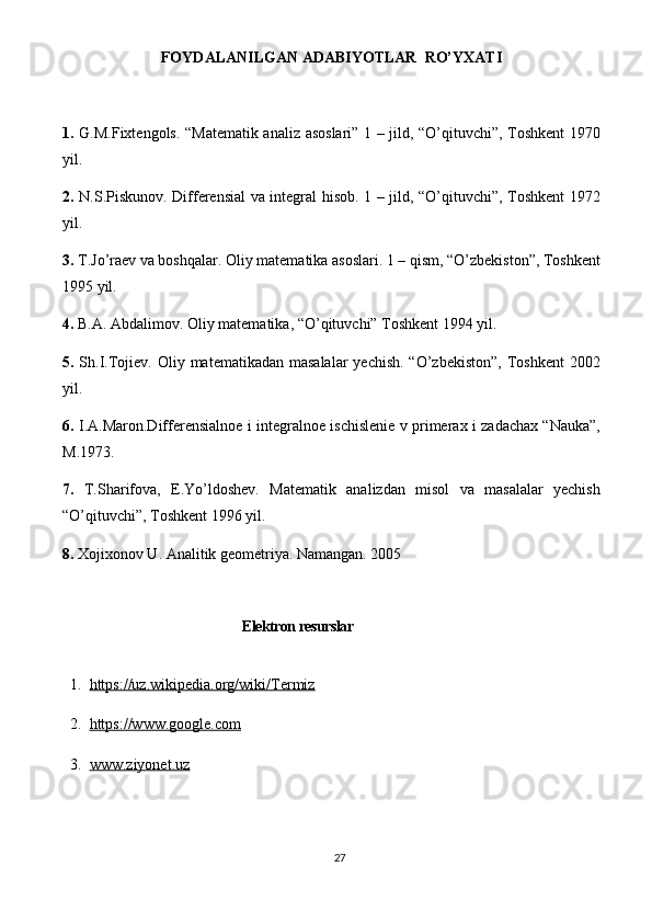 27FOYDALANILGAN ADABIYOTLAR  RO’YXATI  
1.   G.M.Fiхtengols. “Matematik analiz asoslari” 1 – jild, “O’qituvchi”, Toshkent 1970
yil.
2.   N.S.Piskunov. Differensial va integral hisob. 1 – jild, “O’qituvchi”, Toshkent 1972
yil.
3.  T.Jo’raev va boshqalar. Oliy matematika asoslari. 1 – qism, “O’zbekiston”, Toshkent
1995 yil.
4.  B.A. Abdalimov. Oliy matematika, “O’qituvchi” Toshkent 1994 yil.
5.   Sh.I.Tojiev. Oliy matematikadan masalalar  yechish. “O’zbekiston”,  Toshkent  2002
yil.
6 .   I.A.Maron.Differensialnoe i integralnoe ischislenie v primeraх i zadachaх “Nauka”,
M.1973.
7.   T.Sharifova,   E.Yo’ldoshev.   Matematik   analizdan   misol   va   masalalar   yechish
“O’qituvchi”, Toshkent 1996 yil.
8.  Xojixonov U. Analitik geometriya. Namangan. 2005
Elektron resurslar
  1.   https://uz.wikipedia.org/wiki/Termiz
  2.   https://www.google.com
  3.   www.ziyonet.uz 