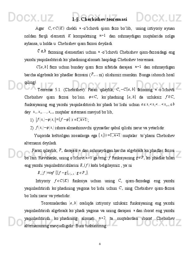 1-§. Cherbishev teoremasi
Agar     C
n ⊂ C ( K )
  chekli  n -o’lchovli   qism   fazo   bo’lib,     uning   ixtiyoriy   aynan
noldan   farqli   elementi  	
K   kompaktning  	n−1   dan   oshmaydigan   nuqtalarida   nolga
aylansa, u holda u  Chebishev qism fazosi deyiladi.
               	
C[a,b] fazoning elementlari  uchun  	n -o’lchovli  Chebishev  qism-fazosidagi   eng
yaxshi yaqinlashtirish ko`phadining alomati haqidagi Chebishev teoremasi.
              C [ a , b ]
  fazo   uchun   bunday   qism   fazo   sifatida   darajasi  	
n−1   dan   oshmaydigan
barcha algebraik ko`phadlar fazosini ( P
n − 1  ni) olishimiz mumkin. Bunga ishonch hosil
qiling!
            Teorema   5.1.   (Chebishev).   Faraz   qilaylik,   C
n − C [ a , b ]
  fazoning  	
n -o`lchovli
Chebishev   qism   fazosi   bo`lsin.  	
φ∈Cn   ko`phadning  	[a,b]   da   uzluksiz  	f∈Cn
funksiyaning   eng   yaxshi   yaqinlashtirish   ko`phadi   bo`lishi   uchun   a ≤ x
1 < x
2 < … < x
n + 1 ≤ b
day  	
x1,x2,…	,xn+1  nuqtalar sistemasi mavjud bo`lib,
1)	
| f	( x
i	) − φ	( x
i	)| =	‖ f − φ	‖
 	( i = 1 , n + 1	)
;
2) f	
( x
i	) − φ	( x
i	)  ishora almashinuvchi qiymatlar qabul qilishi zarur va yetarlidir. 
            Yuqorida   keltirilgan   xossalarga   ega   { x
i }	
( i = 1 , n + 1	)
  nuqtalar     to’plami   Chebishev
alternansi deyiladi.
       Faraz qilaylik, 	
Pn  darajasi  	n  dan oshmaydigan barcha algebraik ko`phadlar fazosi
bo`lsin. Ravshanki, uning o`lchovi  n + 1
 ga teng.  f
 funksiyaning  g ∈ P
n  ko`phadlar bilan
eng yaxshi yaqinlashtirishlarini 
En(f)  kabi belgilaymiz , ya`ni
E
n	
( f	) = inf ⁡ {	‖ f − g	‖
C	[ a , b	] : g ∈ P
n }
.
Ixtiyoriy   f ∈ C ( K )
  funksiya   uchun   uning  	
Cn   qism-fazodagi   eng   yaxshi
yaqinlashtirish   ko`phadining   yagona   bo`lishi   uchun   C
n   ning   Chebishev   qism-fazosi
bo`lishi zarur va yetarlidir. 
              Teoremalardan  	
[a,b]   oraliqda   ixtiyoriy   uzluksiz   funksiyaning   eng   yaxshi
yaqinlashtirish   algebraik   ko`phadi   yagona   va   uning   darajasi  	
n dan   iborat   eng   yaxshi
yaqinlashtirish   ko`phadining   alomati  	
n+2   ta   nuqtalardan   iborat   Chebishev
alternansining mavjudligidir. Buni tushuntiring.       
6 