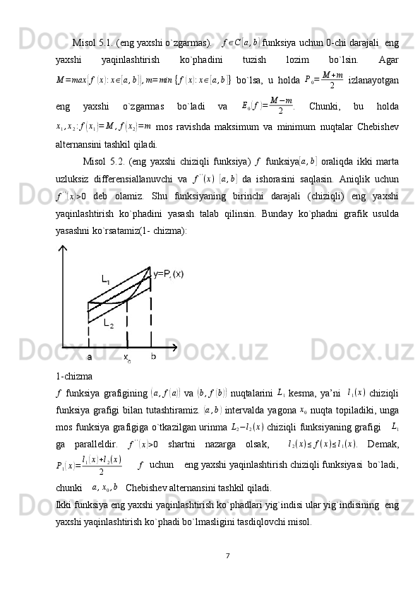        Misol 5.1. (eng yaxshi o`zgarmas).     f ∈ C[ a , b	]
 funksiya uchun 0-chi darajali  eng
yaxshi   yaqinlashtirish   ko`phadini   tuzish   lozim   bo`lsin.   Agar	
M	=	max	{f(x):x∈[a,b]},m=	min	⁡{f(x):x∈[a,b]}
  bo`lsa,   u   holda  	P0=	M	+m
2   izlanayotgan
eng   yaxshi   o`zgarmas   bo`ladi   va   E
0	
( f	) = M − m
2 .   Chunki,   bu   holda	
x1,x2:f(x1)=	M	,f(x2)=m
  mos   ravishda   maksimum   va   minimum   nuqtalar   Chebishev
alternansini tashkil qiladi.
              Misol   5.2.   (eng   yaxshi   chiziqli   funksiya)  	
f   funksiya	[a,b]   oraliqda   ikki   marta
uzluksiz   differensiallanuvchi   va  	
f''(x)  	[ a , b	]
  da   ishorasini   saqlasin.   Aniqlik   uchun	
f''(x)>0
  deb   olamiz.   Shu   funksiyaning   birinchi   darajali   (chiziqli)   eng   yaxshi
yaqinlashtirish   ko`phadini   yasash   talab   qilinsin.   Bunday   ko`phadni   grafik   usulda
yasashni ko`rsatamiz(1- chizma): 
1-chizma	
f
  funksiya   grafigining  	( a , f	( a))
  va  	( b , f	( b))
  nuqtalarini  	L1   kesma,   ya’ni    	l1(x)   chiziqli
funksiya grafigi  bilan tutashtiramiz.  	
( a , b	)
  intervalda yagona   x
0   nuqta topiladiki, unga
mos funksiya grafigiga o`tkazilgan urinma  	
L2−l2(x)   chiziqli funksiyaning grafigi     	L1
ga   paralleldir.  	
f''(x)>0   shartni   nazarga   olsak,     l
2 ( x ) ≤ f ( x ) ≤ l
1 ( x )
.   Demak,
P
1	
( x	) = l
1	( x	) + l
2 ( x )
2       	f   uchun    eng yaxshi yaqinlashtirish chiziqli funksiyasi  bo`ladi,
chunki    	
a,x0,b    Chebishev alternansini tashkil qiladi. 
       Ikki funksiya eng yaxshi yaqinlashtirish ko`phadlari yig`indisi ular yig`indisining  eng
yaxshi yaqinlashtirish ko`phadi bo`lmasligini tasdiqlovchi misol.
7 