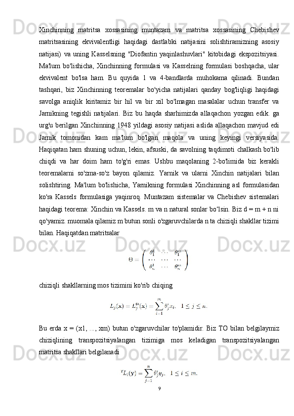 Xinchinning   matritsa   xossasining   muntazam   va   matritsa   xossasining   Chebishev
matritsasining   ekvivalentligi   haqidagi   dastlabki   natijasini   solishtiramizning   asosiy
natijasi)   va   uning   Kasselsning   "Diofantin   yaqinlashuvlari"   kitobidagi   ekspozitsiyasi.
Ma'lum   bo'lishicha,   Xinchinning   formulasi   va   Kasselning   formulasi   boshqacha,   ular
ekvivalent   bo'lsa   ham.   Bu   quyida   1   va   4-bandlarda   muhokama   qilinadi.   Bundan
tashqari,   biz   Xinchinning   teoremalar   bo'yicha   natijalari   qanday   bog'liqligi   haqidagi
savolga   aniqlik   kiritamiz   bir   hil   va   bir   xil   bo'lmagan   masalalar   uchun   transfer   va
Jarnikning   tegishli   natijalari.   Biz   bu   haqda   sharhimizda   allaqachon   yozgan   edik.   ga
urg'u berilgan Xinchinning 1948 yildagi asosiy natijasi  aslida allaqachon mavjud edi
Jarnik   tomonidan   kam   ma'lum   bo'lgan   maqola   va   uning   keyingi   versiyasida.
Haqiqatan ham shuning uchun, lekin, afsuski, da savolning taqdimoti chalkash bo'lib
chiqdi   va   har   doim   ham   to'g'ri   emas.   Ushbu   maqolaning   2-bo'limida   biz   kerakli
teoremalarni   so'zma-so'z   bayon   qilamiz.   Yarnik   va   ularni   Xinchin   natijalari   bilan
solishtiring.   Ma'lum   bo'lishicha,   Yarnikning   formulasi   Xinchinning   asl   formulasidan
ko'ra   Kassels   formulasiga   yaqinroq.   Muntazam   sistemalar   va   Chebishev   sistemalari
haqidagi teorema: Xinchin va Kassels. m va n natural sonlar bo‘lsin. Biz d = m + n ni
qo'yamiz. muomala qilamiz m butun sonli o'zgaruvchilarda n ta chiziqli shakllar tizimi
bilan. Haqiqatdan matritsalar 
chiziqli shakllarning mos tizimini ko'rib chiqing
Bu  erda  x  = (x1, ...,  xm)   butun o'zgaruvchilar  to'plamidir.  Biz  TO  bilan  belgilaymiz
chiziqlining   transpozitsiyalangan   tizimiga   mos   keladigan   transpozitsiyalangan
matritsa shakllari belgilanadi
9 