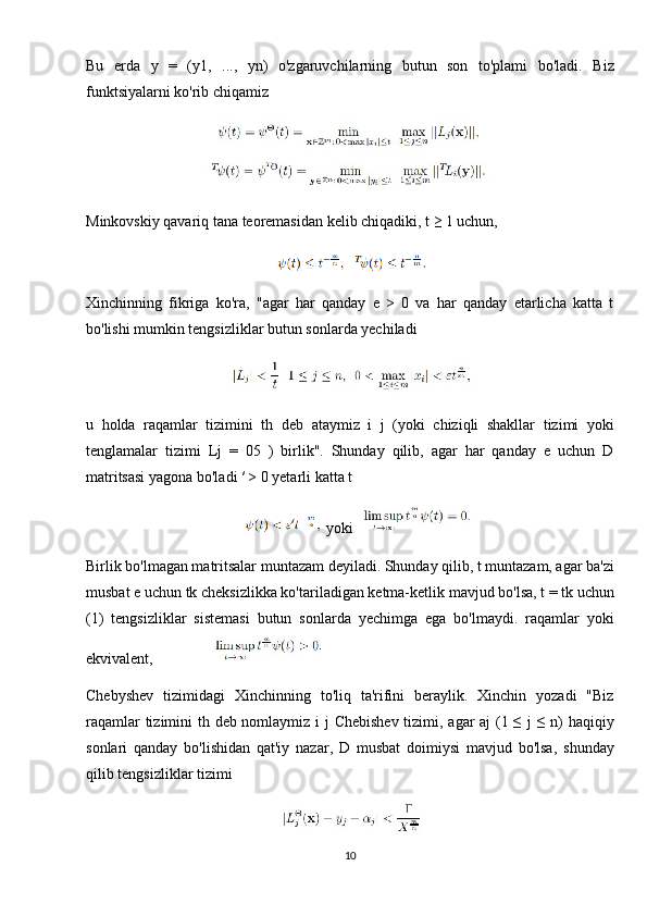 Bu   erda   y   =   (y1,   ...,   yn)   o'zgaruvchilarning   butun   son   to'plami   bo'ladi.   Biz
funktsiyalarni ko'rib chiqamiz
Minkovskiy qavariq tana teoremasidan kelib chiqadiki, t ≥ 1 uchun,
Xinchinning   fikriga   ko'ra,   "agar   har   qanday   e   >   0   va   har   qanday   etarlicha   katta   t
bo'lishi mumkin tengsizliklar butun sonlarda yechiladi
u   holda   raqamlar   tizimini   th   deb   ataymiz   i   j   (yoki   chiziqli   shakllar   tizimi   yoki
tenglamalar   tizimi   Lj   =   05   )   birlik".   Shunday   qilib,   agar   har   qanday   e   uchun   D
matritsasi yagona bo'ladi ′ > 0 yetarli katta t
yoki 
Birlik bo'lmagan matritsalar muntazam deyiladi. Shunday qilib, t muntazam, agar ba'zi
musbat e uchun tk cheksizlikka ko'tariladigan ketma-ketlik mavjud bo'lsa, t = tk uchun
(1)   tengsizliklar   sistemasi   butun   sonlarda   yechimga   ega   bo'lmaydi.   raqamlar   yoki
ekvivalent,              
Chebyshev   tizimidagi   Xinchinning   to'liq   ta'rifini   beraylik.   Xinchin   yozadi   "Biz
raqamlar  tizimini th deb nomlaymiz i j Chebishev  tizimi, agar aj (1 ≤  j  ≤ n) haqiqiy
sonlari   qanday   bo'lishidan   qat'iy   nazar,   D   musbat   doimiysi   mavjud   bo'lsa,   shunday
qilib tengsizliklar tizimi
10 