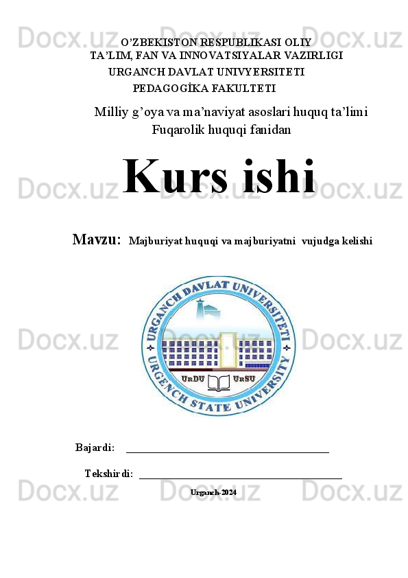 O’ZBЕKISTОN RЕSPUBLIKАSI OLIY
TA’LIM, FAN VА INNOVATSIYALAR VАZIRLIGI
URGANCH DAVLAT UNIVYERSITETI
                     PEDAGOGİKA FAKULTETI
Milliy g’oya va ma’naviyat asoslari huquq ta’limi
Fuqarolik huquqi fanidan
Kurs   ishiMavz	u	:  	Majburiyat huquqi va majburiyatni 	 vujudga kelishi
    Bajardi:    _____________________________________
Tekshirdi:  _____________________________________  
Urganch-2024 