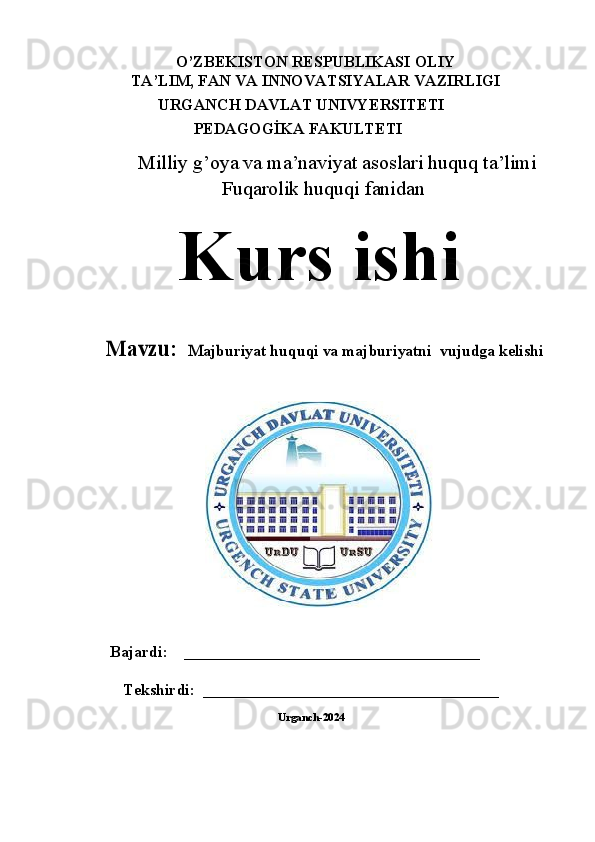 O’ZBЕKISTОN RЕSPUBLIKАSI OLIY
TA’LIM, FAN VА INNOVATSIYALAR VАZIRLIGI
URGANCH DAVLAT UNIVYERSITETI
                     PEDAGOGİKA FAKULTETI
Milliy g’oya va ma’naviyat asoslari huquq ta’limi
Fuqarolik huquqi fanidan
Kurs   ishiMavz	u	:  	Majburiyat huquqi va majburiyatni 	 vujudga kelishi
    Bajardi:    _____________________________________
Tekshirdi:  _____________________________________  
Urganch-2024
