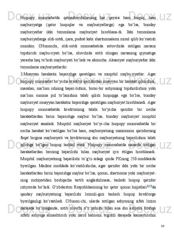 Huquqiy   munosabatda   qatnashuvchilarning   har   qaysisi   ham   huquq,   ham
majburiyatga   (qator   huquqlar   va   majburiyatlarga)   ega   bo‘lsa,   bunday
majburiyatlar   ikki   tomonlama   majburiyat   hisoblana-di.   Ikki   tomonlama
majburiyatlarga oldi-sotdi, ijara, pudrat kabi shartnomalarni misol qilib ko‘rsatish
mumkin.   CHunonchi,   oldi-sotdi   munosabatida   sotuvchida   sotilgan   narsani
topshirish   majbu-riyati   bo‘lsa,   oluvchida   sotib   olingan   narsaning   qiymatiga
yarasha haq to‘lash majburiyati bo‘ladi va aksincha. Aksariyat majburiyatlar ikki
tomonlama majburiyatlardir.
3.Muayyan   harakatni   bajarishga   qaratilgan   va   muqobil   majbu-riyatlar.   Agar
huquqiy munosabat bo‘yicha kreditor qarzdordan muayyan bir harakat qilinishini,
masalan,   ma’lum   ishning   bajari-lishini,   biron-bir   ashyoning   topshirilishini   yoki
ma’lum   summa   pul   to‘lanishini   talab   qilish   huquqiga   ega   bo‘lsa,   bunday
majburiyat muayyan harakatni bajarishga qaratilgan majburiyat hisoblanadi. Agar
huquqiy   munosabatda   kreditorning   talabi   bo‘yicha   qarzdor   bir   necha
harakatlardan   birini   bajarishga   majbur   bo‘lsa,   bunday   majburiyat   muqobil
majburiyat   sanaladi.   Muqobil   majburiyat   bo‘yi-cha   huquqiy   munosabatda   bir
necha   harakat   ko‘rsatilgan   bo‘lsa   ham,   majburiyatning   mazmunini   qarzdorning
faqat   birgina   majburiyati   va   kreditorning   shu   majburiyatning   bajarilishini   talab
qilishga   bo‘lgan   huquqi   tashkil   etadi.   Huquqiy   munosabatda   nazarda   tutilgan
harakatlardan   birining   bajarilishi   bilan   majburiyat   ijro   etilgan   hisoblanadi.
Muqobil   majburiyatning   bajarilishi   to‘g‘ri-sidagi   qoida   FKning   250-moddasida
byerilgan.   Mazkur   moddada   ko‘rsatilishicha,   agar   qarzdor   ikki   yoki   bir   necha
harakatlardan birini bajarishga majbur bo‘lsa, qonun ,   shartnoma yoki majburiyat-
ning   mohiyatidan   boshqacha   tartib   anglashilmasa,   tanlash   huquqi   qarzdor
ixtiyorida   bo‘ladi.   O‘zbekiston   Respublikasining   bir   qator   qonun   hujjatlari [127]
da
qanday   majburiyatning   bajarilishi   lozimli-gini   tanlash   huquqi   kreditorga
byerilganligi   ko‘rsatiladi.   CHunon-chi,   ularda   sotilgan   ashyoning   sifati   lozim
darajada   bo‘lmaganda,   sotib   oluvchi   o‘z   xohishi   bilan   ana   shu   ashyoni   boshqa
sifatli   ashyoga   almashtirish   yoki   xarid   bahosini   tegishli   darajada   kamaytirishni
10 