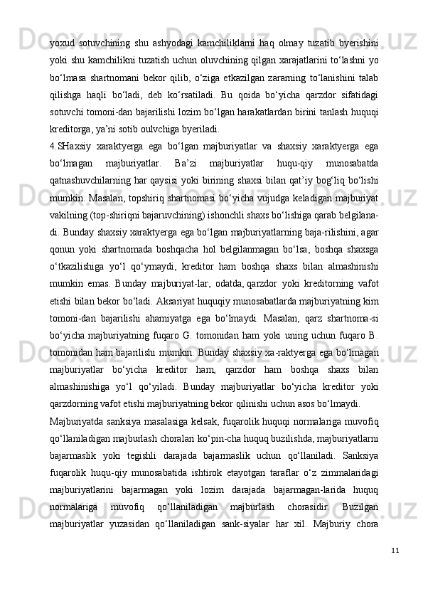 yoxud   sotuvchining   shu   ashyodagi   kamchiliklarni   haq   olmay   tuzatib   byerishini
yoki shu kamchilikni tuzatish uchun oluvchining qilgan xarajatlarini to‘lashni yo
bo‘lmasa   shartnomani   bekor   qilib,   o‘ziga   etkazilgan   zararning   to‘lanishini   talab
qilishga   haqli   bo‘ladi,   deb   ko‘rsatiladi.   Bu   qoida   bo‘yicha   qarzdor   sifatidagi
sotuvchi tomoni-dan bajarilishi lozim bo‘lgan harakatlardan birini tanlash huquqi
kreditorga, ya’ni sotib oulvchiga byeriladi.
4.SHaxsiy   xaraktyerga   ega   bo‘lgan   majburiyatlar   va   shaxsiy   xaraktyerga   ega
bo‘lmagan   majburiyatlar.   Ba’zi   majburiyatlar   huqu-qiy   munosabatda
qatnashuvchilarning  har   qaysisi  yoki   birining  shaxsi  bilan  qat’iy  bog‘liq  bo‘lishi
mumkin.  Masalan,   topshiriq  shartnomasi  bo‘yicha  vujudga  keladigan   majburiyat
vakilning (top-shiriqni bajaruvchining) ishonchli shaxs bo‘lishiga qarab belgilana-
di. Bunday shaxsiy xaraktyerga ega bo‘lgan majburiyatlarning baja-rilishini, agar
qonun   yoki   shartnomada   boshqacha   hol   belgilanmagan   bo‘lsa,   boshqa   shaxsga
o‘tkazilishiga   yo‘l   qo‘ymaydi,   kreditor   ham   boshqa   shaxs   bilan   almashinishi
mumkin   emas.   Bunday   majburiyat-lar,   odatda ,   qarzdor   yoki   kreditorning   vafot
etishi bilan bekor bo‘ladi. Aksariyat huquqiy munosabatlarda majburiyatning kim
tomoni-dan   bajarilishi   ahamiyatga   ega   bo‘lmaydi.   Masalan,   qarz   shartnoma-si
bo‘yicha   majburiyatning   fuqaro   G.   tomonidan   ham   yoki   uning   uchun   fuqaro   B.
tomonidan ham bajarilishi mumkin. Bunday shaxsiy xa-raktyerga ega bo‘lmagan
majburiyatlar   bo‘yicha   kreditor   ham,   qarzdor   ham   boshqa   shaxs   bilan
almashinishiga   yo‘l   qo‘yiladi.   Bunday   majburiyatlar   bo‘yicha   kreditor   yoki
qarzdorning vafot etishi majburiyatning bekor qilinishi uchun asos bo‘lmaydi.
Majburiyatda sanksiya masalasiga  kelsak, fuqarolik huquqi normalariga muvofiq
qo‘llaniladigan majburlash choralari ko‘pin-cha huquq buzilishda, majburiyatlarni
bajarmaslik   yoki   tegishli   darajada   bajarmaslik   uchun   qo‘llaniladi.   Sanksiya
fuqarolik   huqu-qiy   munosabatida   ishtirok   etayotgan   taraflar   o‘z   zimmalaridagi
majburiyatlarini   bajarmagan   yoki   lozim   darajada   bajarmagan-larida   huquq
normalariga   muvofiq   qo‘llaniladigan   majburlash   chorasidir.   Buzilgan
majburiyatlar   yuzasidan   qo‘llaniladigan   sank-siyalar   har   xil.   Majburiy   chora
11 