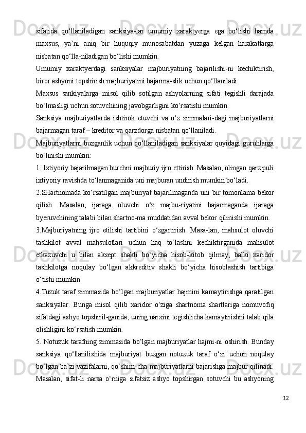 sifatida   qo‘llaniladigan   sanksiya-lar   umumiy   xaraktyerga   ega   bo‘lishi   hamda
maxsus,   ya’ni   aniq   bir   huquqiy   munosabatdan   yuzaga   kelgan   harakatlarga
nisbatan qo‘lla-niladigan bo‘lishi mumkin.
Umumiy   xaraktyerdagi   sanksiyalar   majburiyatning   bajarilishi-ni   kechiktirish,
biror ashyoni topshirish majburiyatini bajarma-slik uchun qo‘llaniladi.
Maxsus   sankiyalarga   misol   qilib   sotilgan   ashyolarning   sifati   tegishli   darajada
bo‘lmasligi uchun sotuvchining javobgarligini ko‘rsatishi mumkin.
Sanksiya   majburiyatlarda   ishtirok   etuvchi   va   o‘z   zimmalari-dagi   majburiyatlarni
bajarmagan taraf   –   kreditor va qarzdorga nisbatan qo‘llaniladi.
Majburiyatlarni buzganlik uchun qo‘llaniladigan sanksiyalar quyidagi guruhlarga
bo‘linishi mumkin:
1. Ixtiyoriy bajarilmagan burchni majburiy ijro ettirish. Masalan, olingan qarz puli
ixtiyoriy ravishda to‘lanmaganida uni majburan undirish mumkin bo‘ladi.
2.SHartnomada ko‘rsatilgan majburiyat bajarilmaganda uni bir tomonlama bekor
qilish.   Masalan,   ijaraga   oluvchi   o‘z   majbu-riyatini   bajarmaganda   ijaraga
byeruvchining talabi bilan shartno-ma muddatidan avval bekor qilinishi mumkin.
3.Majburiyatning   ijro   etilishi   tartibini   o‘zgartirish.   Masa-lan,   mahsulot   oluvchi
tashkilot   avval   mahsulotlari   uchun   haq   to‘lashni   kechiktirganida   mahsulot
etkazuvchi   u   bilan   aksept   shakli   bo‘yicha   hisob-kitob   qilmay,   balki   xaridor
tashkilotga   noqulay   bo‘lgan   akkreditiv   shakli   bo‘yicha   hisoblashish   tartibiga
o‘tishi mumkin.
4.Tuzuk taraf  zimmasida bo‘lgan majburiyatlar  hajmini kamaytirishga qaratilgan
sanksiyalar.   Bunga   misol   qilib   xaridor   o‘ziga   shartnoma   shartlariga   nomuvofiq
sifatdagi ashyo topshiril-ganida, uning narxini tegishlicha kamaytirishni talab qila
olishligini ko‘rsatish mumkin.
5. Notuzuk tarafning zimmasida bo‘lgan majburiyatlar hajmi-ni oshirish. Bunday
sanksiya   qo‘llanilishida   majburiyat   buzgan   notuzuk   taraf   o‘zi   uchun   noqulay
bo‘lgan ba’zi vazifalarni, qo‘shim-cha majburiyatlarni bajarishga majbur qilinadi.
Masalan,   sifat-li   narsa   o‘rniga   sifatsiz   ashyo   topshirgan   sotuvchi   bu   ashyoning
12 