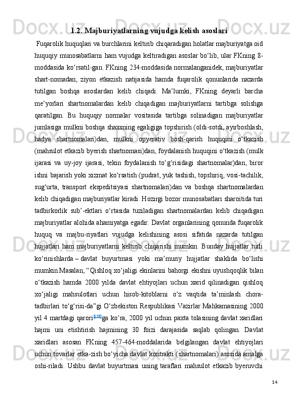 1.2. Majburiyatlarni ng   vujudga kelish asoslari
  Fuqarolik huquqlari va burchlarini keltirib chiqaradigan holatlar majburiyatga oid
huquqiy munosabatlarni ham vujudga keltiradigan asoslar  bo‘lib, ular FKning 8-
moddasida ko‘rsatil-gan. FKning 234-moddasida normalanganidek, majburiyatlar
shart-nomadan,   ziyon   etkazish   natijasida   hamda   fuqarolik   qonunlarida   nazarda
tutilgan   boshqa   asoslardan   kelib   chiqadi.   Ma’lumki,   FKning   deyarli   barcha
me’yorlari   shartnomalardan   kelib   chiqadigan   majburiyatlarni   tartibga   solishga
qaratilgan.   Bu   huquqiy   normalar   vositasida   tartibga   solinadigan   majburiyatlar
jumlasiga mulkni boshqa shaxsning egaligiga topshirish (oldi-sotdi, ayirboshlash,
hadya   shartnomalari)dan,   mulkni   opyerativ   bosh-qarish   huquqini   o‘tkazish
(mahsulot etkazib byerish shartnomasi)dan, foydalanish huquqini o‘tkazish (mulk
ijarasi   va   uy-joy   ijarasi,   tekin   foydalanish   to‘g‘risidagi   shartnomalar)dan,   biror
ishni bajarish yoki xizmat ko‘rsatish (pudrat, yuk tashish, topshiriq, vosi-tachilik,
sug‘urta,   transport   ekspeditsiyasi   shartnomalari)dan   va   boshqa   shartnomalardan
kelib chiqadigan majburiyatlar kiradi. Hozirgi bozor munosabatlari sharoitida turi
tadbirkorlik   sub’-ektlari   o‘rtasida   tuziladigan   shartnomalardan   kelib   chiqadigan
majburiyatlar alohida ahamiyatga egadir. Davlat organlarining qonunda fuqarolik
huquq   va   majbu-riyatlari   vujudga   kelishining   asosi   sifatida   nazarda   tutilgan
hujjatlari   ham   majburiyatlarni   keltirib   chiqarishi   mumkin.   Bunday   hujjatlar   turli
ko‘rinishlarda   –   davlat   buyurtmasi   yoki   ma’muriy   hujjatlar   shaklida   bo‘lishi
mumkin.Masalan, “Qishloq xo‘jaligi ekinlarini bahorgi ekishni uyushqoqlik bilan
o‘tkazish   hamda   2000   yilda   davlat   ehtiyojlari   uchun   xarid   qilinadigan   qishloq
xo‘jaligi   mahsulotlari   uchun   hisob-kitoblarni   o‘z   vaqtida   ta’minlash   chora-
tadbirlari to‘g‘risi-da”gi O‘zbekiston Respublikasi Vazirlar Mahkamasining 2000
yil 4 martdagi qarori [128]
ga ko‘ra, 2000 yil uchun paxta tolasining davlat xaridlari
hajmi   uni   etishtirish   hajmining   30   foizi   darajasida   saqlab   qolingan.   Davlat
xaridlari   asosan   FKning   457-464-moddalarida   belgilangan   davlat   ehtiyojlari
uchun tovarlar etka-zi sh   bo‘yicha davlat kontrakti (shartnomalari) asosida amalga
oshi-riladi.   Ushbu   davlat   buyurtmasi   uning   taraflari   mahsulot   etkazib   byeruvchi
14 