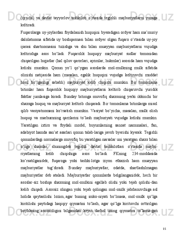 (ijrochi)   va   davlat   tayyorlov   tashkiloti   o‘rtasida   tegishli   majburiyatlarni   yuzaga
keltiradi.
Fuqarolarga uy-joylardan foydalanish huquqini byeradigan ordyer ham ma’muriy
dalolatnoma   sifatida   uy   boshqarmasi   bilan   ordyer   olgan   fuqaro   o‘rtasida   uy-joy
ijarasi   shartnomasini   tuzishga   va   shu   bilan   muayyan   majburiyatlarni   vujudga
keltirishga   asos   bo‘ladi.   Fuqarolik   huquqiy   majburiyat   sudlar   tomonidan
chiqarilgan hujjatlar (hal qiluv qarorlari, ajrimlar, hukmlar) asosida ham vujudga
kelishi   mumkin.   Qonun   yo‘l   qo‘ygan   asoslarda   mol-mulkning   mulk   sifatida
olinishi   natijasida   ham   (masalan,   egalik   huquqini   vujudga   keltiruvchi   muddat
hosil   bo‘lganligi   sababli)   majburiyat   kelib   chiqishi   mumkin.   Bir   tomonlama
bitimlar   ham   fuqarolik   huquqiy   majburiyatlarni   keltirib   chiqaruvchi   yuridik
faktlar   jumlasiga   kiradi.   Bunday   bitimga   muvofiq   shaxsning   yerki   ikkinchi   bir
shaxsga  huquq va majburiyat  keltirib chiqaradi. Bir  tomonlama bitimlarga  misol
qilib   vasiyatnomani   ko‘rsatish   mumkin.   Vasiyat   bo‘yicha,   masalan,   mulk   olish
huquqi   va   marhumning   qarzlarini   to‘lash   majburiyati   vujudga   kelishi   mumkin.
Yaratilgan   ixtiro   va   foydali   model,   buyumlarning   sanoat   namunalari,   fan,
adabiyot   hamd a san’at asarlari qonun talab-lariga javob byerishi kyerak. Tegishli
qonunlardagi normalarga muvofiq bu yaratilgan narsalar uni yaratgan shaxs bilan
o‘zga   shaxslar,   shuningdek   tegishli   davlat   tashkilotlari   o‘rtasida   majbu-
riyatlarning   kelib   chiqishiga   asos   bo‘ladi.   FKning   234-moddasida
ko‘rsatilganidek,   fuqaroga   yoki   tashki-lotga   ziyon   etkazish   ham   muayyan
majburiyatlar   tug‘diradi.   Bunday   majburiyatlar,   odatda,   shartlashilmagan
majburiyatlar   deb   ataladi.   Majburiyatlar   qonunlarda   belgilanganidek,   hech   bir
asoslar-siz   boshqa   shaxsning   mol-mulkini   egallab   olishi   yoki   tejab   qolishi-dan
kelib   chiqadi.   Asossiz   olingan   yoki   tejab   qolingan   mol - mulk   jabrlanuvchiga   asl
holida   qaytarilishi   lozim ,   agar   buning   imko-niyati   bo‘lmasa,   mol-mulk   qo‘lga
kiritilishi   paytidagi   haqiqiy   qiymatini   to‘lash,   agar   qo‘lga   kirituvchi   orttirilgan
boylikning   asossizligini   bilganidan   keyin   darhol   uning   qiymatini   to‘lama-gan
15