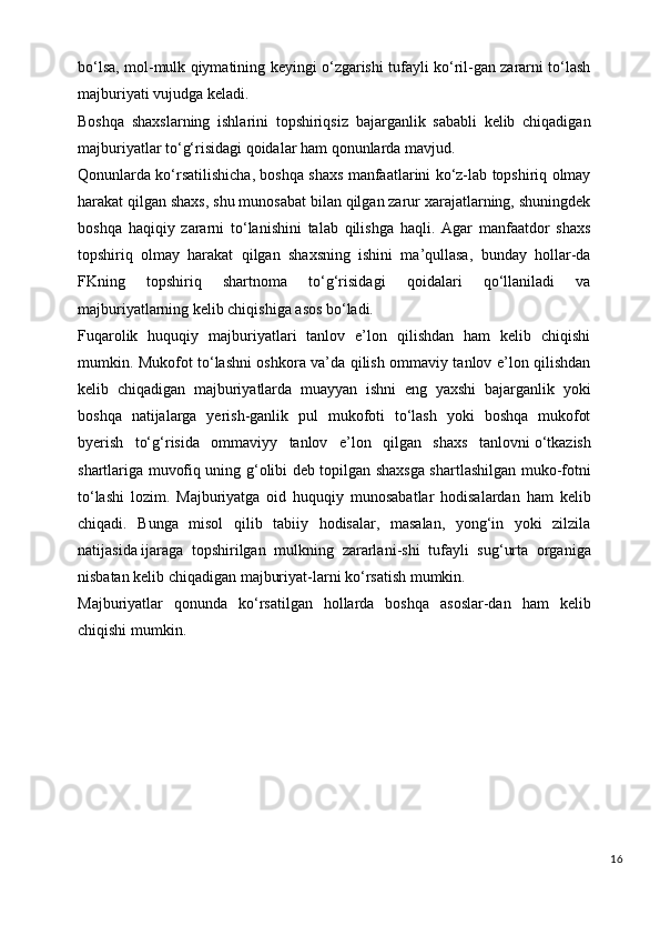 bo‘lsa, mol-mulk qiymatining keyingi o‘zgarishi tufayli ko‘ril-gan zararni to‘lash
majburiyati vujudga keladi.
Boshqa   shaxslarning   ishlarini   topshiriqsiz   bajarganlik   sababli   kelib   chiqadigan
majburiyatlar to‘g‘risidagi qoidalar ham qonunlarda mavjud.
Qonunlarda ko‘rsatilishicha, boshqa shaxs manfaatlarini ko‘z-lab topshiriq olmay
harakat qilgan shaxs, shu munosabat bilan qilgan zarur xarajatlarning, shuningdek
boshqa   haqiqiy   zararni   to‘lanishini   talab   qilishga   haqli.   Agar   manfaatdor   shaxs
topshiriq   olmay   harakat   qilgan   shaxsning   ishini   ma’qullasa,   bunday   hollar-da
FKning   topshiriq   shartnoma   to‘g‘risidagi   qoidalari   qo‘llaniladi   va
majburiyatlarning kelib chiqishiga asos bo‘ladi.
Fuqarolik   huquqiy   majburiyatlari   tanlov   e’lon   qilishdan   ham   kelib   chiqishi
mumkin. Mukofot to‘lashni oshkora va’da qilish ommaviy tanlov e’lon qilishdan
kelib   chiqadigan   majburiyatlarda   muayyan   ishni   eng   yaxshi   bajarganlik   yoki
boshqa   natijalarga   yerish-ganlik   pul   mukofoti   to‘lash   yoki   boshqa   mukofot
byerish   to‘g‘risida   ommaviyy   tanlov   e’lon   qilgan   shaxs   tanlovni   o‘tkazish
shartlariga muvofiq uning g‘olibi deb topilgan shaxsga shartlashilgan muko-fotni
to‘lashi   lozim.   Majburiyatga   oid   huquqiy   munosabatlar   hodisalardan   ham   kelib
chiqadi.   Bunga   misol   qilib   tabiiy   hodisalar,   masalan,   yong‘in   yoki   zilzila
natijasi da   ijaraga   topshirilgan   mulkning   zararlani - shi   tufayli   sug‘urta   organiga
nisbatan kelib chiqadigan majburiyat-larni ko‘rsatish mumkin.
Majburiyatlar   qonunda   ko‘rsatilgan   hollarda   boshqa   asoslar-dan   ham   kelib
chiqishi mumkin.
16 