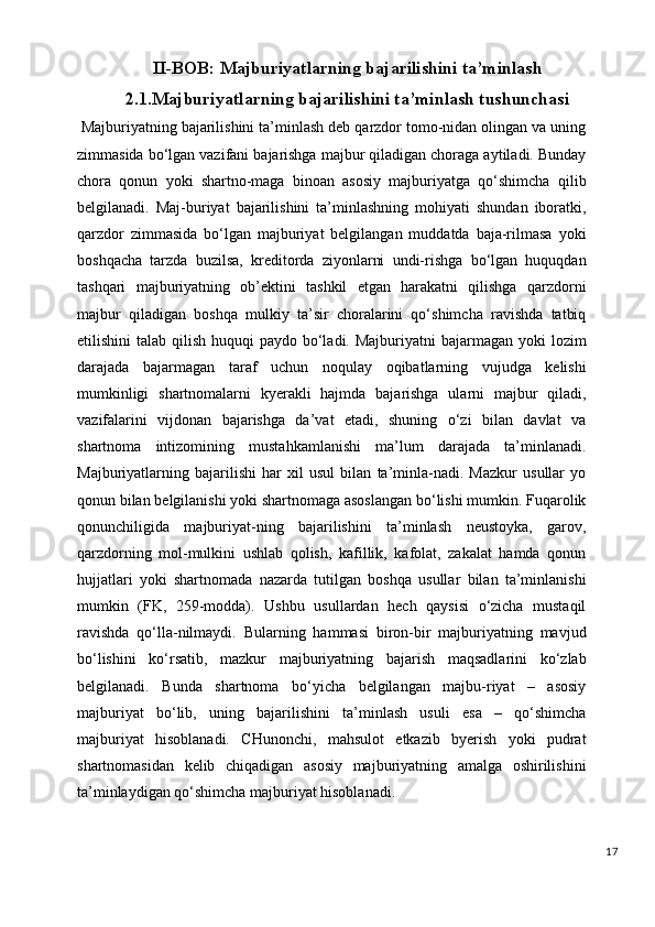 II-BOB:  Majburiyatlarning bajarilishini ta’minlash
2.1. Majburiyatlarning bajarilishini ta’minlash tushunchasi
  Majburiyatning bajarilishini ta’minlash deb qarzdor tomo-nidan olingan va uning
zimmasida bo‘lgan vazifani bajarishga majbur qiladigan choraga aytiladi. Bunday
chora   qonun   yoki   shartno-maga   binoan   asosiy   majburiyatga   qo‘shimcha   qilib
belgilanadi.   Maj-buriyat   bajarilishini   ta’minlashning   mohiyati   shundan   iboratki,
qarzdor   zimmasida   bo‘lgan   majburiyat   belgilangan   muddatda   baja-rilmasa   yoki
boshqacha   tarzda   buzilsa,   kreditorda   ziyonlarni   undi-rishga   bo‘lgan   huquqdan
tashqari   majburiyatning   ob’ektini   tashkil   etgan   harakatni   qilishga   qarzdorni
majbur   qiladigan   boshqa   mulkiy   ta’sir   choralarini   qo‘shimcha   ravishda   tatbiq
etilishini  talab qilish huquqi  paydo bo‘ladi. Majburiyatni  bajarmagan yoki  lozim
darajada   bajarmagan   taraf   uchun   noqulay   oqibatlarning   vujudga   kelishi
mumkinligi   shartnomalarni   kyerakli   hajmda   bajarishga   ularni   majbur   qiladi,
vazifalarini   vijdonan   bajarishga   da’vat   etadi,   shuning   o‘zi   bilan   davlat   va
shartnoma   intizomining   mustahkamlanishi   ma’lum   darajada   ta’minlanadi.
Majburiyatlarning   bajarilishi   har   xil   usul   bilan   ta’minla-nadi.   Mazkur   usullar   yo
qonun bilan belgilanishi yoki shartnomaga asoslangan bo‘lishi mumkin. Fuqarolik
qonunchiligida   majburiyat-ning   bajarilishini   ta’minlash   neustoyka,   garov,
qarzdorning   mol-mulkini   ushlab   qolish,   kafillik,   kafolat,   zakalat   hamda   qonun
hujjatlari   yoki   shartnomada   nazarda   tutilgan   boshqa   usullar   bilan   ta’minlanishi
mumkin   (FK,   259-modda).   Ushbu   usullardan   hech   qaysisi   o‘zicha   mustaqil
ravishda   qo‘lla-nilmaydi.   Bularning   hammasi   biron-bir   majburiyatning   mavjud
bo‘lishini   ko‘rsatib,   mazkur   majburiyatning   bajarish   maqsadlarini   ko‘zlab
belgilanadi.   Bunda   shartnoma   bo‘yicha   belgilangan   majbu-riyat   –   asosiy
majburiyat   bo‘lib,   uning   bajarilishini   ta’minlash   usuli   esa   –   qo‘shimcha
majburiyat   hisoblanadi.   CHunonchi,   mahsulot   etkazib   byerish   yoki   pudrat
shartnomasidan   kelib   chiqadigan   asosiy   majburiyatning   amalga   oshirilishini
ta’minlaydigan qo‘shimcha majburiyat hisoblanadi.
17 