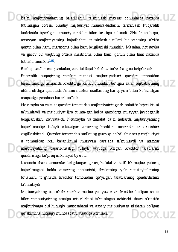 Ba’zi   majburiyatlarning   bajarilishini   ta’minlash   maxsus   qonunlarda   nazarda
tutilmagan   bo‘lsa,   bunday   majburiyat   munosa-batlarini   ta’minlash   Fuqarolik
kodeksida   byerilgan   umumiy   qoidalar   bilan   tartibga   solinadi.   SHu   bilan   birga,
muayyan   majburiyatning   bajarilishini   ta’minlash   usullari   bir   vaqtning   o‘zida
qonun bilan ham, shartnoma bilan ham belgilanishi mumkin. Masalan, neustoyka
va   garov   bir   vaqtning   o‘zida   shartnoma   bilan   ham,   qonun   bilan   ham   nazarda
tutilishi mumkin [131]
.
Boshqa usullar esa, jumladan, zakalat faqat kelishuv bo‘yicha-gina belgilanadi.
Fuqarolik   huquqining   mazkur   instituti   majburiyatlarni   qarzdor   tomonidan
bajarilmasligi   natijasida   kreditorga   kelishi   mumkin   bo‘lgan   zarar   oqibatlarining
oldini olishga qaratiladi. Ammo mazkur usullarning har qaysisi bilan ko‘rsatilgan
maqsadga yerishish har xil bo‘ladi.
Neustoyka va zakalat qarzdor tomonidan majburiyatning asli holatida bajarilishini
ta’minlaydi   va   majburiyat   ijro   etilma-gan   holda   qarzdorga   muayyan   javobgarlik
belgilanishini   ko‘rsata-di.   Neustoyka   va   zakalat   ba’zi   hollarda   majburiyatning
bajaril-masligi   tufayli   etkazilgan   zararning   kreditor   tomonidan   undi-rilishini
engillashtiradi. Qarzdor tomonidan mulkning garovga qo‘yilishi asosiy majburiyat
u   tomonidan   real   bajarilishini   muayyan   darajada   ta’minlaydi   va   mazkur
majburiyatning   bajaril-masligi   tufayli   vujudga   kelgan   kreditor   talablarini
qondirishga ko‘proq imkoniyat byeradi.
Uchinchi shaxs tomonidan belgilangan garov, kafolat va kafil-lik majburiyatning
bajarilmagani   holda   zararning   qoplanishi,   foizlarning   yoki   neustoykalarning
to‘lanishi   to‘g‘risida   kreditor   tomonidan   qo‘yilgan   talablarning   qondirilishini
ta’minlaydi.
Majburiyatning   bajarilishi   mazkur   majburiyat   yuzasidan   kreditor   bo‘lgan   shaxs
bilan   majburiyatning   amalga   oshirilishini   ta’minlagan   uchinchi   shaxs   o‘rtasida
majburiyatga   oid   huquqiy   munosabatni   va   asosiy   majburiyatga   nisbatan   bo‘lgan
qo‘shimcha huquqiy munosabatni vujudga keltiradi. 
18 