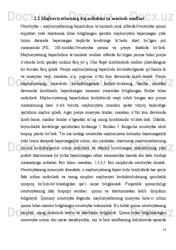 2.2  Majburiyatlarning bajarilishini ta’minlash usullari
Neustoyka – majburiyatlarning bajarilishini ta’minlash usuli sifatida.Neustoyka qonun
hujjatlari   yoki   shartnoma   bilan   belgilangan   qarzdor   majburiyatni   bajarmagan   yoki
lozim   darajada   bajarmagan   taqdirda   kreditorga   to‘lashi   shart   bo‘lgan   pul
summasidir     (FK,   260-modda).Neustoyka   jarima   va   penya   shaklida   bo‘ladi.
Majburiyatning   bajarilishini   ta’minlash   usullari   sifatida   ko‘rilgan   jarima   bilan   penya
o‘rtasida hech qanday muhim farq yo‘q. Ular faqat hisoblashish usullari jihatidangina
bir-biridan   farq   qiladi.   Penya   majburiyatning   bajarilishi   kechiktirilganda   qo‘llanila-di
va   muayyan   vaqt,   masalan,   o‘n,   yigirma,   o‘ttiz   kun   davomida   hisob-lanadi.   Penya
majburiyatning   bajarilishi   kechiktirilganida   kechik-tirishning   barcha   muddati
davomida   hisoblanib,   bajarilmagan   summasi   yuzasidan   belgilangan   foizlar   bilan
undiriladi.   Majbu-riyatning   bajarilishini   kechiktirish   vaqti   oshib   borgan   sari   penya
summasining   ham   o‘sib   borishi   majburiyatni   mumkin   qadar   tezroq   bajarishga
qarzdorni   majbur   qiladi.   Agar   penya   muayyan   kunlar,   masalan,   o‘ttiz   kun   davomida
hisob-lansa,   mazkur   kunlar   o‘tgandan   so‘ng   uning   hisoblanishi   to‘xtati-ladi.   Odatda,
keyinchalik   kreditorga   qarzdordan   birdaniga   2   foizdan   5   foizgacha   neustoyka   olish
huquqi paydo bo‘ladi. Tor ma’nodagi neustoyka majburiyatni butunlay bajarmaganlik
yoki lozim darajada bajarmaganlik uchun, shu jumladan, shartnoma majburiyatlarining
ijrosini   kechiktirganlik   uchun   undiriladi   va   etkazib   byerilmagan   mahsulotning   yoki
pudrat  shartnomasi  bo‘yicha bajarilmagan ishlar  summasidan  hamda shu  kabi  boshqa
summalarga   nisbatan   foiz   bilan,   masalan,   2,3,4,5   foiz   miqdorida   neustoyka   olinadi.
Neustoykaning xususiyati shundaki, u majburiyatning bajari-lishi buzilishida har qaysi
fakt   uchun   undiriladi   va   uning   miqdori   majburiyat   kechiktirilishining   qanchalik
uzoqroq   bo‘lish-bo‘lmasligidan   qat’i   nazar   belgilanadi.   Fuqarolik   qonunchiligi
neustoykaning   ikki   huquqiy   asoslari:   qonun   va   shartnomadan   kelib   chiqishini
belgilaydi.   Qonuniy   neustoyka   deganda,   majburiyatlarning   muayyan   turla-ri   uchun
qonun bilan maxsus belgilangan neustoyka tushuniladi. Bu holda qonun neustoykaning
miqdori,   uning   undirilish   tartibi   va   shartlarini   belgilaydi.   Qonun   bilan   belgilanadigan
neustoyka   uchun   shu   narsa   xaraktyerliki,   uni   to‘lash   taraflarning   kelishuvida   nazarda
19 