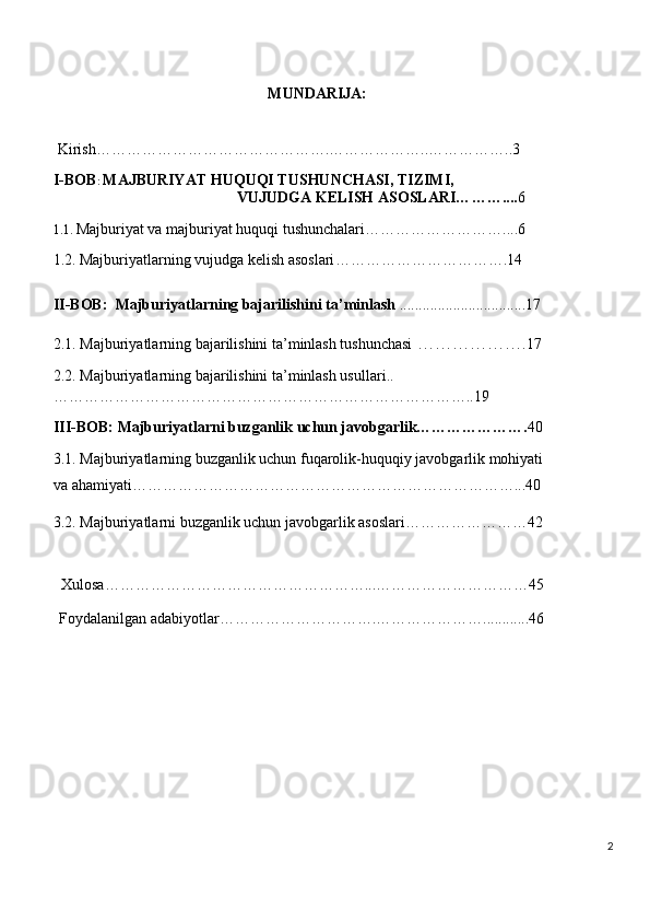 MUNDARIJA:
Kirish……………………………………….………………..……………..3
I-BOB :  MAJBURIYAT HUQUQI TUSHUNCHASI, TIZIMI,
                                                 VUJUDGA KELISH ASOSLARI… …….... 6
1. 1.  Majburiyat va majburiyat huquqi tushunchalari ………………………....6
1.2.   Majburiyatlarning   vujudga kelish asoslari …………………………….14
II-BOB:   Majburiyatlarning bajarilishini ta’minlash  .................................17
2.1.  Majburiyatlarning bajarilishini ta’minlash tushunchasi  ……………… . 17
2.2.  Majburiyatlarning bajarilishini ta’minlash usullari ..
………………………………………………………………………..19
III-BOB:  Majburiyatlarni buzganlik uchun javobgarlik…………………. 40
3.1.   Majburiyatlarning buzganlik uchun fuqarolik-huquqiy javobgarlik mohiyati 
va ahamiyati …………………………………………………………………...40
3.2.  Majburiyatlarni buzganlik uchun javobgarlik asoslari……………………42
Xulosa……………………………………………...…………………………45
Foydalanilgan   adabiyotlar………………………….…………………............46
2 