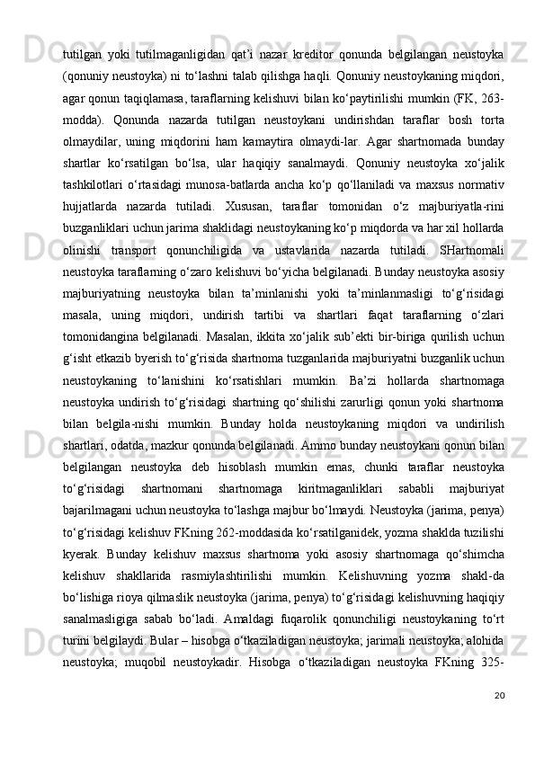 tutilgan   yoki   tutilmaganligidan   qat’i   nazar   kreditor   qonunda   belgilangan   neustoyka
(qonuniy neustoyka) ni to‘lashni talab qilishga haqli. Qonuniy neustoykaning miqdori,
agar qonun taqiqlamasa, taraflarning kelishuvi bilan ko‘paytirilishi mumkin (FK, 263-
modda).   Qonunda   nazarda   tutilgan   neustoykani   undirishdan   taraflar   bosh   torta
olmaydilar,   uning   miqdorini   ham   kamaytira   olmaydi-lar.   Agar   shartnomada   bunday
shartlar   ko‘rsatilgan   bo‘lsa,   ular   haqiqiy   sanalmaydi.   Qonuniy   neustoyka   xo‘jalik
tashkilotlari   o‘rtasidagi   munosa-batlarda   ancha   ko‘p   qo‘llaniladi   va   maxsus   normativ
hujjatlarda   nazarda   tutiladi.   Xususan,   taraflar   tomonidan   o‘z   majburiyatla-rini
buzganliklari uchun jarima shaklidagi neustoykaning ko‘p miqdorda va har xil hollarda
olinishi   transport   qonunchiligida   va   ustavlarida   nazarda   tutiladi.   SHartnomali
neustoyka taraflarning o‘zaro kelishuvi bo‘yicha belgilanadi. Bunday neustoyka asosiy
majburiyatning   neustoyka   bilan   ta’minlanishi   yoki   ta’minlanmasligi   to‘g‘risidagi
masala,   uning   miqdori,   undirish   tartibi   va   shartlari   faqat   taraflarning   o‘zlari
tomonidangina  belgilanadi.  Masalan,  ikkita  xo‘jalik  sub’ekti   bir-biriga   qurilish  uchun
g‘isht etkazib byerish to‘g‘risida shartnoma tuzganlarida majburiyatni buzganlik uchun
neustoykaning   to‘lanishini   ko‘rsatishlari   mumkin.   Ba’zi   hollarda   shartnomaga
neustoyka   undirish   to‘g‘risidagi   shartning   qo‘shilishi   zarurligi   qonun   yoki   shartnoma
bilan   belgila-nishi   mumkin.   Bunday   holda   neustoykaning   miqdori   va   undirilish
shartlari, odatda, mazkur qonunda belgilanadi. Ammo bunday neustoykani qonun bilan
belgilangan   neustoyka   deb   hisoblash   mumkin   emas,   chunki   taraflar   neustoyka
to‘g‘risidagi   shartnomani   shartnomaga   kiritmaganliklari   sababli   majburiyat
bajarilmagani uchun neustoyka to‘lashga majbur bo‘lmaydi. Neustoyka (jarima, penya)
to‘g‘risidagi kelishuv FKning 262-moddasida ko‘rsatilganidek, yozma shaklda tuzilishi
kyerak.   Bunday   kelishuv   maxsus   shartnoma   yoki   asosiy   shartnomaga   qo‘shimcha
kelishuv   shakllarida   rasmiylashtirilishi   mumkin.   Kelishuvning   yozma   shakl-da
bo‘lishiga rioya qilmaslik neustoyka (jarima, penya) to‘g‘risidagi kelishuvning haqiqiy
sanalmasligiga   sabab   bo‘ladi.   Amaldagi   fuqarolik   qonunchiligi   neustoykaning   to‘rt
turini belgilaydi. Bular – hisobga o‘tkaziladigan neustoyka; jarimali neustoyka; alohida
neustoyka;   muqobil   neustoykadir.   Hisobga   o‘tkaziladigan   neustoyka   FKning   325-
20