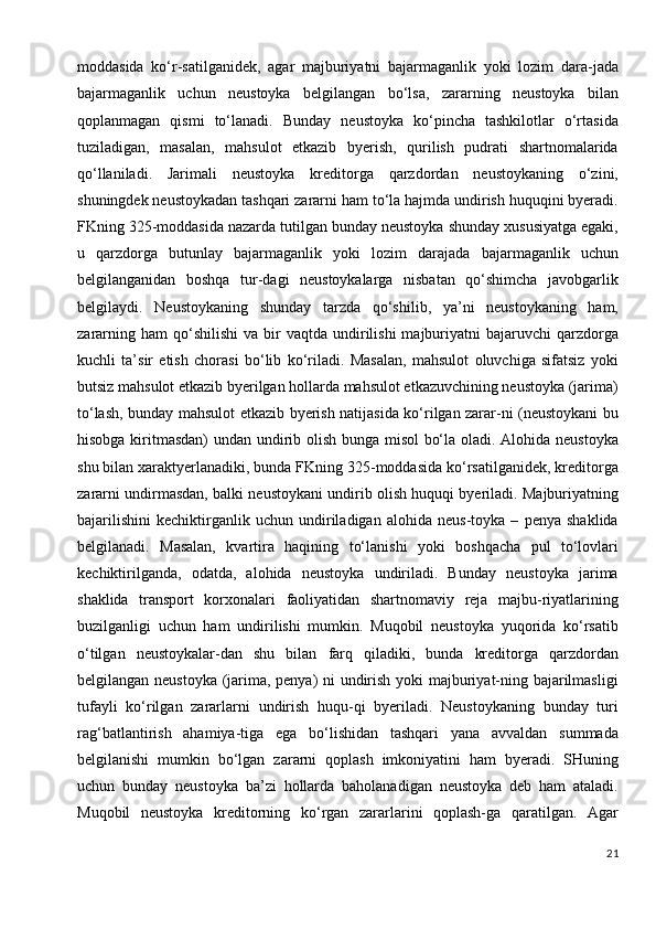 moddasida   ko‘r-satilganidek,   agar   majburiyatni   bajarmaganlik   yoki   lozim   dara-jada
bajarmaganlik   uchun   neustoyka   belgilangan   bo‘lsa,   zararning   neustoyka   bilan
qoplanmagan   qismi   to‘lanadi.   Bunday   neustoyka   ko‘pincha   tashkilotlar   o‘rtasida
tuziladigan,   masalan,   mahsulot   etkazib   byerish,   qurilish   pudrati   shartnomalarida
qo‘llaniladi.   Jarimali   neustoyka   kreditorga   qarzdordan   neustoykaning   o‘zini,
shuningdek neustoykadan tashqari zararni ham to‘la hajmda undirish huquqini byeradi.
FKning 325-moddasida nazarda tutilgan bunday neustoyka shunday xususiyatga egaki,
u   qarzdorga   butunlay   bajarmaganlik   yoki   lozim   darajada   bajarmaganlik   uchun
belgilanganidan   boshqa   tur-dagi   neustoykalarga   nisbatan   qo‘shimcha   javobgarlik
belgilaydi.   Neustoykaning   shunday   tarzda   qo‘shilib,   ya’ni   neustoykaning   ham,
zararning  ham  qo‘shilishi   va  bir  vaqtda   undirilishi  majburiyatni   bajaruvchi   qarzdorga
kuchli   ta’sir   etish   chorasi   bo‘lib   ko‘riladi.   Masalan,   mahsulot   oluvchiga   sifatsiz   yoki
butsiz mahsulot etkazib byerilgan hollarda mahsulot etkazuvchining neustoyka (jarima)
to‘lash, bunday mahsulot etkazib byerish natijasida ko‘rilgan zarar-ni (neustoykani bu
hisobga kiritmasdan)  undan undirib olish bunga misol bo‘la oladi. Alohida neustoyka
shu bilan xaraktyerlanadiki, bunda FKning 325-moddasida ko‘rsatilganidek, kreditorga
zararni undirmasdan, balki neustoykani undirib olish huquqi byeriladi. Majburiyatning
bajarilishini   kechiktirganlik   uchun   undiriladigan   alohida   neus-toyka   –   penya   shaklida
belgilanadi.   Masalan,   kvartira   haqining   to‘lanishi   yoki   boshqacha   pul   to‘lovlari
kechiktirilganda,   odatda,   alohida   neustoyka   undiriladi.   Bunday   neustoyka   jarima
shaklida   transport   korxonalari   faoliyatidan   shartnomaviy   reja   majbu-riyatlarining
buzilganligi   uchun   ham   undirilishi   mumkin.   Muqobil   neustoyka   yuqorida   ko‘rsatib
o‘tilgan   neustoykalar-dan   shu   bilan   farq   qiladiki,   bunda   kreditorga   qarzdordan
belgilangan neustoyka (jarima, penya) ni undirish yoki majburiyat-ning bajarilmasligi
tufayli   ko‘rilgan   zararlarni   undirish   huqu-qi   byeriladi.   Neustoykaning   bunday   turi
rag‘batlantirish   ahamiya-tiga   ega   bo‘lishidan   tashqari   yana   avvaldan   summada
belgilanishi   mumkin   bo‘lgan   zararni   qoplash   imkoniyatini   ham   byeradi.   SHuning
uchun   bunday   neustoyka   ba’zi   hollarda   baholanadigan   neustoyka   deb   ham   ataladi.
Muqobil   neustoyka   kreditorning   ko‘rgan   zararlarini   qoplash-ga   qaratilgan.   Agar
21 