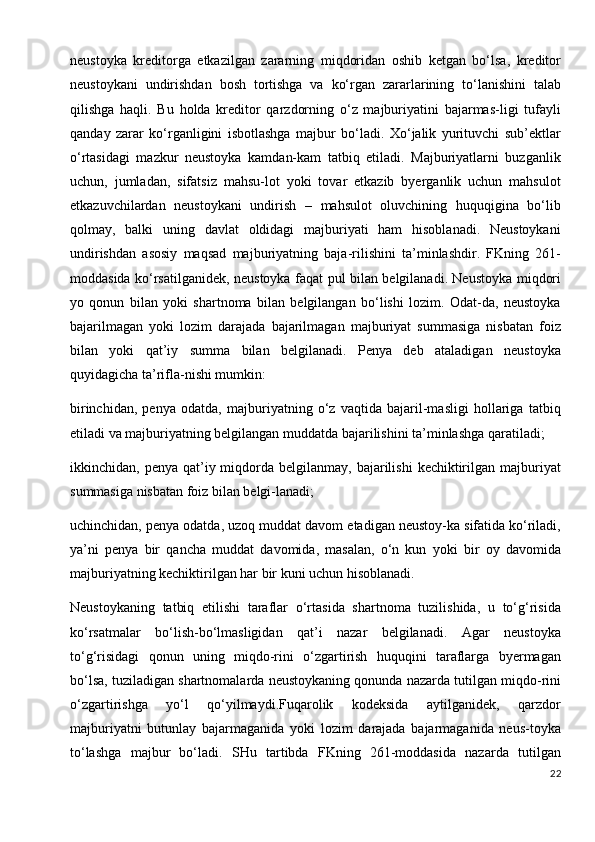 neustoyka   kreditorga   etkazilgan   zararning   miqdoridan   oshib   ketgan   bo‘lsa,   kreditor
neustoykani   undirishdan   bosh   tortishga   va   ko‘rgan   zararlarining   to‘lanishini   talab
qilishga   haqli.   Bu   holda   kreditor   qarzdorning   o‘z   majburiyatini   bajarmas-ligi   tufayli
qanday   zarar   ko‘rganligini   isbotlashga   majbur   bo‘ladi.   Xo‘jalik   yurituvchi   sub’ektlar
o‘rtasidagi   mazkur   neustoyka   kamdan-kam   tatbiq   etiladi.   Majburiyatlarni   buzganlik
uchun,   jumladan,   sifatsiz   mahsu-lot   yoki   tovar   etkazib   byerganlik   uchun   mahsulot
etkazuvchilardan   neustoykani   undirish   –   mahsulot   oluvchining   huquqigina   bo‘lib
qolmay,   balki   uning   davlat   oldidagi   majburiyati   ham   hisoblanadi.   Neustoykani
undirishdan   asosiy   maqsad   majburiyatning   baja-rilishini   ta’minlashdir.   FKning   261-
moddasida ko‘rsatilganidek, neustoyka faqat pul bilan belgilanadi. Neustoyka miqdori
yo   qonun   bilan   yoki   shartnoma   bilan   belgilangan   bo‘lishi   lozim.   Odat-da,   neustoyka
bajarilmagan   yoki   lozim   darajada   bajarilmagan   majburiyat   summasiga   nisbatan   foiz
bilan   yoki   qat’iy   summa   bilan   belgilanadi.   Penya   deb   ataladigan   neustoyka
quyidagicha ta’rifla-nishi mumkin: 
birinchidan,   penya   odatda,   majburiyatning   o‘z   vaqtida   bajaril-masligi   hollariga   tatbiq
etiladi va majburiyatning belgilangan muddatda bajarilishini ta’minlashga qaratiladi; 
ikkinchidan, penya  qat’iy miqdorda belgilanmay,  bajarilishi   kechiktirilgan  majburiyat
summasiga nisbatan foiz bilan belgi-lanadi;  
uchinchidan, penya odatda, uzoq muddat davom etadigan neustoy-ka sifatida ko‘riladi,
ya’ni   penya   bir   qancha   muddat   davomida,   masalan,   o‘n   kun   yoki   bir   oy   davomida
majburiyatning kechiktirilgan har bir kuni uchun hisoblanadi.
Neustoykaning   tatbiq   etilishi   taraflar   o‘rtasida   shartnoma   tuzilishida,   u   to‘g‘risida
ko‘rsatmalar   bo‘lish-bo‘lmasligidan   qat’i   nazar   belgilanadi.   Agar   neustoyka
to‘g‘risidagi   qonun   uning   miqdo-rini   o‘zgartirish   huquqini   taraflarga   byermagan
bo‘lsa, tuziladigan shartnomalarda neustoykaning qonunda nazarda tutilgan miqdo-rini
o‘zgartirishga   yo‘l   qo‘yilmaydi.Fuqarolik   kodeksida   aytilganidek,   qarzdor
majburiyatni   butunlay   bajarmaganida   yoki   lozim   darajada   bajarmaganida   neus-toyka
to‘lashga   majbur   bo‘ladi.   SHu   tartibda   FKning   261-moddasida   nazarda   tutilgan
22 