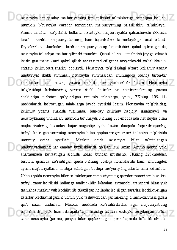 neustoyka   har   qanday   majburiyatning   ijro   etilishini   ta’minlashga   qaratilgan   bo‘lishi
mumkin.   Neustoyka   qarzdor   tomonidan   majburiyatning   bajarilishini   ta’minlaydi.
Ammo   amalda,   ko‘pchilik   hollarda   neustoyka   majbu-riyatda   qatnashuvchi   ikkinchi
taraf   –   kreditor   majburiyatlarining   ham   bajarilishini   ta’minlaydigan   usul   sifatida
foydalaniladi.   Jumladan,   kreditor   majburiyatning   bajarilishini   qabul   qilma-ganida,
neustoyka to‘lashga majbur qilinishi mumkin. Qabul qilish – topshirish joyiga etkazib
keltirilgan   mahsu-lotni   qabul   qilish   asossiz   rad   etilganda   tayyorlovchi   xo‘jalikka   uni
etkazib   kelish   xarajatlarini   qoplaydi.   Neustoyka   to‘g‘risidagi   o‘zaro   kelishuv   asosiy
majburiyat   shakli   summasi,   neustoyka   summasidan,   shuningdek   boshqa   biron-bir
shartlardan   qat’i   nazar,   yozma   shaklda   rasmiylashtirilishi   lozim.   Neustoyka
to‘g‘risidagi   kelishuvning   yozma   shakli   bitimlar   va   shartnomalarning   yozma
shakllariga   nisbatan   qo‘yiladigan   umumiy   talablarga,   ya’ni,   FKning   105-111-
moddalarida   ko‘rsatilgan   talab-larga   javob   byerishi   lozim.   Neustoyka   to‘g‘risidagi
kelishuv   yozma   shaklda   tuzilmasa,   bun-day   kelishuv   haqiqiy   sanalmaydi   va
neustoykaning undirilishi mumkin bo‘lmaydi. FKning 325-moddasida neustoyka bilan
majbu-riyatning   butunlay   bajarilmaganligi   yoki   lozim   darajada   baja-rilmaganligi
tufayli   ko‘rilgan   zararning   neustoyka   bilan   qoplan-magan   qismi   to‘lanish   to‘g‘risida
umumiy   qoida   byeriladi.   Mazkur   qoida   neustoyka   bilan   ta’minlangan
majburiyatlarning   har   qanday   buzilishlarida   qo‘llanilishi   lozim.   Ammo   qonun   yoki
shartnomada   ko‘rsatilgan   alohida   hollar   bundan   mustasno.   FKning   325-moddasi
birinchi   qismida   ko‘rsatilgan   qoida   FKning   boshqa   normalarida   ham,   shuningdek
ayrim   majburiyatlarni   tartibga   soladigan   boshqa   me’yoriy   hujjatlarda   ham   keltiriladi.
Ushbu qoida neustoyka bilan ta’minlangan majburiyatning qarzdor tomonidan buzilishi
tufayli   zarar   ko‘rilishi   hollariga   taalluq-lidir.  Masalan,   avtomobil   transporti   bilan  yuk
tashishda mazkur yuk kechiktirib etkazilgan hollarda; ko‘rilgan zararlar, kechikti-rilgan
zararlar   kechiktirilganlik   uchun   yuk   tashuvchidan   jarima-ning   olinish-olinmasligidan
qat’i   nazar   undiriladi.   Mazkur   moddada   ko‘rsatilishicha,   agar   majburiyatning
bajarilmasligi  yoki  lozim darajada bajarilmasligi  uchun neustoyka belgilangan bo‘lsa,
zarar   neustoyka   (jarima,   penya)   bilan   qoplanmagan   qismi   hajmida   to‘la-tib   olinadi.
23 