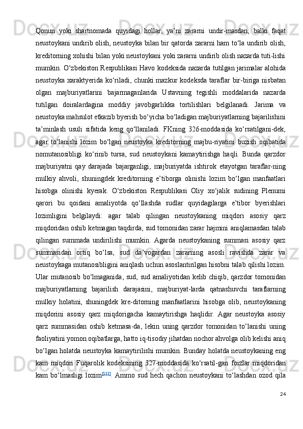 Qonun   yoki   shartnomada   quyidagi   hollar,   ya’ni   zararni   undir-masdan,   balki   faqat
neustoykani undirib olish, neustoyka bilan bir qatorda zararni ham to‘la undirib olish,
kreditorning xohishi bilan yoki neustoykani yoki zararni undirib olish nazarda tuti-lishi
mumkin. O‘zbekiston Respublikasi Havo kodeksida nazarda tutilgan jarimalar alohida
neustoyka   xaraktyerida  ko‘riladi,  chunki  mazkur  kodeksda  taraflar  bir-biriga  nisbatan
olgan   majburiyatlarini   bajarmaganlarida   Ustavning   tegishli   moddalarida   nazarda
tutilgan   doiralardagina   moddiy   javobgarlikka   tortilishlari   belgilanadi.   Jarima   va
neustoyka mahsulot etkazib byerish bo‘yicha bo‘ladigan majburiyatlarning bajarilishini
ta’minlash   usuli   sifatida   keng   qo‘llaniladi.   FKning   326-moddasida   ko‘rsatilgani-dek,
agar   to‘lanishi   lozim   bo‘lgan   neustoyka   kreditorning   majbu-riyatini   buzish   oqibatida
nomutanosibligi   ko‘rinib   tursa,   sud   neustoykani   kamaytirishga   haqli.   Bunda   qarzdor
majburiyatni   qay   darajada   bajarganligi,   majburiyatda   ishtirok   etayotgan   taraflar-ning
mulkiy   ahvoli,   shuningdek   kreditorning   e’tiborga   olinishi   lozim   bo‘lgan   manfaatlari
hisobga   olinishi   kyerak.   O‘zbekiston   Respublikasi   Oliy   xo‘jalik   sudining   Plenumi
qarori   bu   qoidani   amaliyotda   qo‘llashda   sudlar   quyidagilarga   e’tibor   byerishlari
lozimligini   belgilaydi:   agar   talab   qilingan   neustoykaning   miqdori   asosiy   qarz
miqdoridan oshib ketmagan taqdirda, sud tomonidan zarar hajmini aniqlamasdan talab
qilingan   summada   undirilishi   mumkin.   Agarda   neustoykaning   summasi   asosiy   qarz
summasidan   ortiq   bo‘lsa,   sud   da’vogardan   zararning   asosli   ravishda   zarar   va
neustoykaga mutanosibligini aniqlash uchun asoslantirilgan hisobni talab qilishi lozim.
Ular mutanosib bo‘lmaganida, sud, sud amaliyotidan kelib chiqib, qarzdor tomonidan
majburiyatlarning   bajarilish   darajasini,   majburiyat-larda   qatnashuvchi   taraflarning
mulkiy   holatini,   shuningdek   kre-ditorning   manfaatlarini   hisobga   olib,   neustoykaning
miqdorini   asosiy   qarz   miqdorigacha   kamaytirishga   haqlidir.   Agar   neustoyka   asosiy
qarz   summasidan   oshib   ketmasa-da,   lekin   uning   qarzdor   tomonidan   to‘lanishi   uning
faoliyatini yomon oqibatlarga, hatto iq-tisodiy jihatdan nochor ahvolga olib kelishi aniq
bo‘lgan holatda neustoyka kamaytirilishi mumkin. Bunday holatda neustoykaning eng
kam   miqdori   Fuqarolik   kodeksining   327-moddasida   ko‘rsatil-gan   foizlar   miqdoridan
kam   bo‘lmasligi   lozim [132]
.   Ammo   sud   hech   qachon   neustoykani   to‘lashdan   ozod   qila
24 