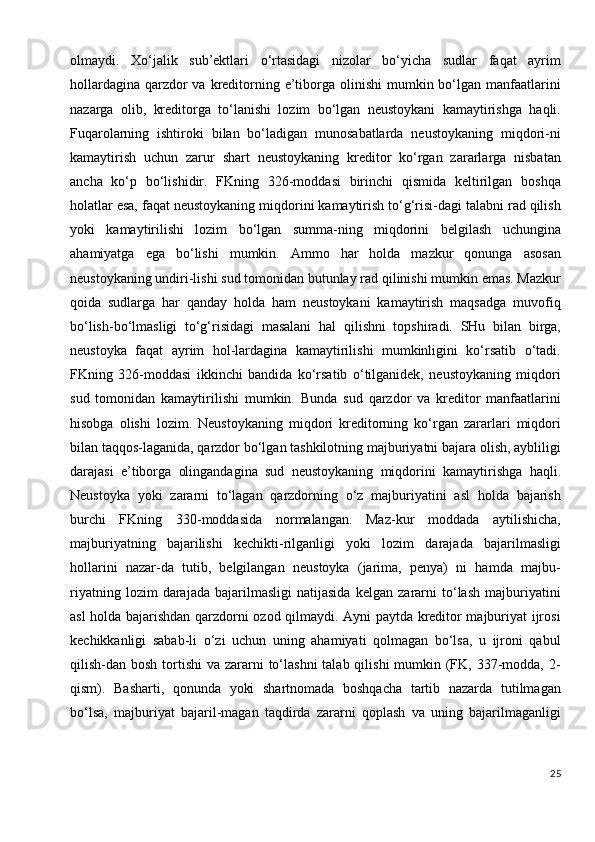 olmaydi.   Xo‘jalik   sub’ektlari   o‘rtasidagi   nizolar   bo‘yicha   sudlar   faqat   ayrim
hollardagina  qarzdor  va kreditorning e’tiborga olinishi  mumkin bo‘lgan manfaatlarini
nazarga   olib,   kreditorga   to‘lanishi   lozim   bo‘lgan   neustoykani   kamaytirishga   haqli.
Fuqarolarning   ishtiroki   bilan   bo‘ladigan   munosabatlarda   neustoykaning   miqdori-ni
kamaytirish   uchun   zarur   shart   neustoykaning   kreditor   ko‘rgan   zararlarga   nisbatan
ancha   ko‘p   bo‘lishidir.   FKning   326-moddasi   birinchi   qismida   keltirilgan   boshqa
holatlar esa, faqat neustoykaning miqdorini kamaytirish to‘g‘risi-dagi talabni rad qilish
yoki   kamaytirilishi   lozim   bo‘lgan   summa-ning   miqdorini   belgilash   uchungina
ahamiyatga   ega   bo‘lishi   mumkin.   Ammo   har   holda   mazkur   qonunga   asosan
neustoykaning undiri-lishi sud tomonidan butunlay rad qilinishi mumkin emas. Mazkur
qoida   sudlarga   har   qanday   holda   ham   neustoykani   kamaytirish   maqsadga   muvofiq
bo‘lish-bo‘lmasligi   to‘g‘risidagi   masalani   hal   qilishni   topshiradi.   SHu   bilan   birga,
neustoyka   faqat   ayrim   hol-lardagina   kamaytirilishi   mumkinligini   ko‘rsatib   o‘tadi.
FKning   326-moddasi   ikkinchi   bandida   ko‘rsatib   o‘tilganidek,   neustoykaning   miqdori
sud   tomonidan   kamaytirilishi   mumkin.   Bunda   sud   qarzdor   va   kreditor   manfaatlarini
hisobga   olishi   lozim.   Neustoykaning   miqdori   kreditorning   ko‘rgan   zararlari   miqdori
bilan taqqos-laganida, qarzdor bo‘lgan tashkilotning majburiyatni bajara olish, aybliligi
darajasi   e’tiborga   olingandagina   sud   neustoykaning   miqdorini   kamaytirishga   haqli.
Neustoyka   yoki   zararni   to‘lagan   qarzdorning   o‘z   majburiyatini   asl   holda   bajarish
burchi   FKning   330-moddasida   normalangan.   Maz-kur   moddada   aytilishicha,
majburiyatning   bajarilishi   kechikti-rilganligi   yoki   lozim   darajada   bajarilmasligi
hollarini   nazar-da   tutib,   belgilangan   neustoyka   (jarima,   penya)   ni   hamda   majbu-
riyatning   lozim   darajada   bajarilmasligi   natijasida   kelgan   zararni   to‘lash   majburiyatini
asl holda bajarishdan qarzdorni ozod qilmaydi. Ayni paytda kreditor majburiyat ijrosi
kechikkanligi   sabab-li   o‘zi   uchun   uning   ahamiyati   qolmagan   bo‘lsa,   u   ijroni   qabul
qilish-dan bosh tortishi  va zararni  to‘lashni  talab qilishi  mumkin (FK, 337-modda, 2-
qism).   Basharti,   qonunda   yoki   shartnomada   boshqacha   tartib   nazarda   tutilmagan
bo‘lsa,   majburiyat   bajaril-magan   taqdirda   zararni   qoplash   va   uning   bajarilmaganligi
25 