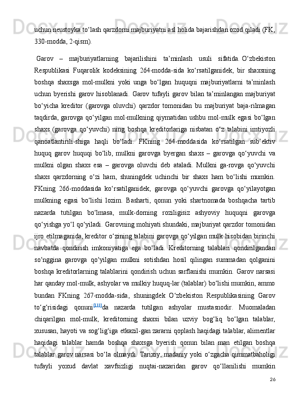 uchun neustoyka to‘lash qarzdorni majburiyatni asl holida bajarishdan ozod qiladi (FK,
330-modda, 2-qism).
  Garov   –   majburiyatlarning   bajarilishini   ta’minlash   usuli   sifatida.   O‘zbekiston
Respublikasi   Fuqarolik   kodeksining   264-modda-sida   ko‘rsatilganidek,   bir   shaxsning
boshqa   shaxsga   mol-mulkni   yoki   unga   bo‘lgan   huquqni   majburiyatlarni   ta’minlash
uchun   byerishi   garov   hisoblanadi.   Garov   tufayli   garov   bilan   ta’minlangan   majburiyat
bo‘yicha   kreditor   (garovga   oluvchi)   qarzdor   tomonidan   bu   majburiyat   baja-rilmagan
taqdirda,  garovga qo‘yilgan  mol-mulkning qiymatidan  ushbu  mol-mulk egasi   bo‘lgan
shaxs   (garovga   qo‘yuvchi)   ning   boshqa   kreditorlariga   nisbatan   o‘z   talabini   imtiyozli
qanoatlantirili-shiga   haqli   bo‘ladi.   FKning   264-moddasida   ko‘rsatilgan   sub’ektiv
huquq   garov   huquqi   bo‘lib,   mulkni   garovga   byergan   shaxs   –   garovga   qo‘yuvchi   va
mulkni   olgan   shaxs   esa   –   garovga   oluvchi   deb   ataladi.   Mulkni   ga-rovga   qo‘yuvchi
shaxs   qarzdorning   o‘zi   ham,   shuningdek   uchinchi   bir   shaxs   ham   bo‘lishi   mumkin.
FKning   266-moddasida   ko‘rsatilganidek,   garovga   qo‘yuvchi   garovga   qo‘yilayotgan
mulkning   egasi   bo‘lishi   lozim.   Basharti,   qonun   yoki   shartnomada   boshqacha   tartib
nazarda   tutilgan   bo‘lmasa,   mulk-dorning   roziligisiz   ashyoviy   huquqni   garovga
qo‘yishga yo‘l qo‘yiladi. Garovning mohiyati shundaki, majburiyat qarzdor tomonidan
ijro etilmaganida, kreditor o‘zining talabini garovga qo‘yilgan mulk hisobidan birinchi
navbatda   qondirish   imkoniyatiga   ega   bo‘ladi.   Kreditorning   talablari   qondirilgandan
so‘nggina   garovga   qo‘yilgan   mulkni   sotishdan   hosil   qilingan   summadan   qolganini
boshqa   kreditorlarning   talablarini   qondirish   uchun   sarflanishi   mumkin.   Garov   narsasi
har qanday mol-mulk, ashyolar va mulkiy huquq-lar (talablar) bo‘lishi mumkin, ammo
bundan   FKning   267-modda-sida,   shuningdek   O‘zbekiston   Respublikasining   Garov
to‘g‘risidagi   qonuni [133]
da   nazarda   tutilgan   ashyolar   mustasnodir.   Muomaladan
chiqarilgan   mol-mulk,   kreditorning   shaxsi   bilan   uzviy   bog‘liq   bo‘lgan   talablar,
xususan, hayoti va sog‘lig‘iga etkazil-gan zararni qoplash haqidagi talablar, alimentlar
haqidagi   talablar   hamda   boshqa   shaxsga   byerish   qonun   bilan   man   etilgan   boshqa
talablar garov narsasi  bo‘la olmaydi. Tarixiy, madaniy yoki o‘zgacha qimmatbaholigi
tufayli   yoxud   davlat   xavfsizligi   nuqtai-nazaridan   garov   qo‘llanilishi   mumkin
26 