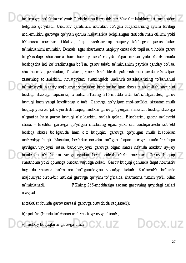 bo‘lmagan ob’ektlar ro‘yxati O‘zbekiston Respublikasi Vazirlar Mahkamasi tomonidan
belgilab   qo‘yiladi.   Undiruv   qaratilishi   mumkin   bo‘lgan   fuqarolarning   ayrim   turdagi
mol-mulkini garovga qo‘yish qonun hujjatlarida belgilangan tartibda man etilishi yoki
tiklanishi   mumkin.   Odatda,   faqat   kreditorning   haqiqiy   talabigina   garov   bilan
ta’minlanishi mumkin. Demak, agar shartnoma haqiqiy emas deb topilsa, u holda garov
to‘g‘risidagi   shartnoma   ham   haqiqiy   sanal-maydi.   Agar   qonun   yoki   shartnomada
boshqacha hol ko‘rsatilmagan bo‘lsa, garov talabi ta’minlanish paytida qanday bo‘lsa,
shu   hajmda,   jumladan,   foizlarni,   ijroni   kechiktirib   yuborish   nati-jasida   etkazilgan
zararning   to‘lanishini,   neustoykani   shuningdek   undirish   xarajatlarining   to‘lanishini
ta’minlaydi. Asosiy majburiyat yuzasidan kreditor bo‘lgan shaxs talab qi-lish huquqini
boshqa   shaxsga   topshirsa,   u   holda   FKning   315-modda-sida   ko‘rsatilganidek,   garov
huquqi   ham   yangi   kreditorga   o‘tadi.   Garovga   qo‘yilgan   mol-mulkka   nisbatan   mulk
huquqi yoki xo‘jalik yuritish huquqi mulkni garovga byergan shaxsdan boshqa shaxsga
o‘tganida   ham   garov   huquqi   o‘z   kuchini   saqlab   qoladi.   Binobarin,   garov   saqlovchi
shaxs   –   kreditor   garovga   qo‘yilgan   mulkning   egasi   yoki   uni   boshqaruvchi   sub’ekt
boshqa   shaxs   bo‘lganida   ham   o‘z   huquqini   garovga   qo‘yilgan   mulk   hisobidan
undirishga   haqli.   Masalan,   bankdan   qarzdor   bo‘lgan   fuqaro   olingan   ssuda   hisobiga
qurilgan   uy-joyni   sotsa,   bank   uy-joyni   garovga   olgan   shaxs   sifatida   mazkur   uy-joy
hisobidan   o‘z   haqini   yangi   egadan   ham   undirib   olishi   mumkin.   Garov   huquqi
shartnoma yoki qonunga binoan vujudga keladi. Garov huquqi qonunda faqat normativ
hujjatda   maxsus   ko‘rsatma   bo‘lganidagina   vujudga   keladi.   Ko‘pchilik   hollarda
majburiyat   biron-bir   mulkni   garovga   qo‘yish   to‘g‘risida   shartnoma   tuzish   yo‘li   bilan
ta’minlanadi.                                     FKning 265-moddasiga asosan garovning quyidagi turlari
mavjud:
a) zakalat (bunda garov narsasi garovga oluvchida saqlanadi);
b) ipoteka (bunda ko‘chmas mol-mulk garovga olinadi;
v) mulkiy huquqlarni garovga olish.
27 