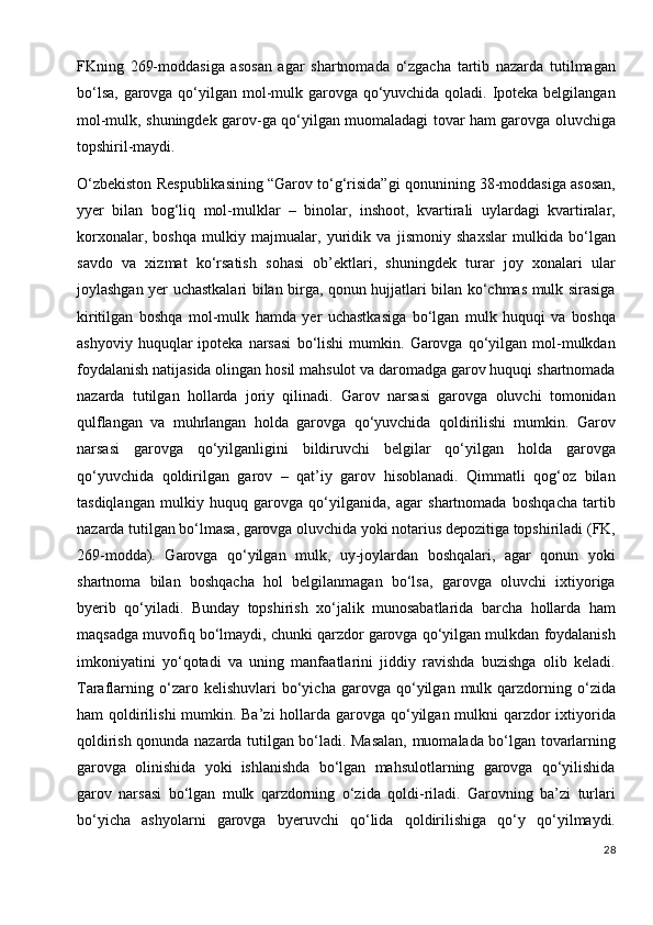 FKning   269-moddasiga   asosan   agar   shartnomada   o‘zgacha   tartib   nazarda   tutilmagan
bo‘lsa, garovga qo‘yilgan mol-mulk garovga qo‘yuvchida qoladi. Ipoteka belgilangan
mol-mulk, shuningdek garov-ga qo‘yilgan muomaladagi tovar ham garovga oluvchiga
topshiril-maydi.
O‘zbekiston Respublikasining “Garov to‘g‘risida”gi qonunining 38-moddasiga asosan,
yyer   bilan   bog‘liq   mol-mulklar   –   binolar,   inshoot,   kvartirali   uylardagi   kvartiralar,
korxonalar,   boshqa   mulkiy   majmualar,   yuridik   va   jismoniy   shaxslar   mulkida   bo‘lgan
savdo   va   xizmat   ko‘rsatish   sohasi   ob’ektlari,   shuningdek   turar   joy   xonalari   ular
joylashgan yer uchastkalari bilan birga, qonun hujjatlari bilan ko‘chmas mulk sirasiga
kiritilgan   boshqa   mol-mulk   hamda   yer   uchastkasiga   bo‘lgan   mulk   huquqi   va   boshqa
ashyoviy   huquqlar   ipoteka   narsasi   bo‘lishi   mumkin.   Garovga   qo‘yilgan  mol-mulkdan
foydalanish natijasida olingan hosil mahsulot va daromadga garov huquqi shartnomada
nazarda   tutilgan   hollarda   joriy   qilinadi.   Garov   narsasi   garovga   oluvchi   tomonidan
qulflangan   va   muhrlangan   holda   garovga   qo‘yuvchida   qoldirilishi   mumkin.   Garov
narsasi   garovga   qo‘yilganligini   bildiruvchi   belgilar   qo‘yilgan   holda   garovga
qo‘yuvchida   qoldirilgan   garov   –   qat’iy   garov   hisoblanadi.   Qimmatli   qog‘oz   bilan
tasdiqlangan   mulkiy   huquq   garovga   qo‘yilganida,   agar   shartnomada   boshqacha   tartib
nazarda tutilgan bo‘lmasa, garovga oluvchida yoki notarius depozitiga topshiriladi (FK,
269-modda).   Garovga   qo‘yilgan   mulk,   uy-joylardan   boshqalari,   agar   qonun   yoki
shartnoma   bilan   boshqacha   hol   belgilanmagan   bo‘lsa,   garovga   oluvchi   ixtiyoriga
byerib   qo‘yiladi.   Bunday   topshirish   xo‘jalik   munosabatlarida   barcha   hollarda   ham
maqsadga muvofiq bo‘lmaydi, chunki qarzdor garovga qo‘yilgan mulkdan foydalanish
imkoniyatini   yo‘qotadi   va   uning   manfaatlarini   jiddiy   ravishda   buzishga   olib   keladi.
Taraflarning   o‘zaro   kelishuvlari   bo‘yicha   garovga  qo‘yilgan  mulk   qarzdorning   o‘zida
ham qoldirilishi mumkin. Ba’zi hollarda garovga qo‘yilgan mulkni qarzdor ixtiyorida
qoldirish qonunda nazarda tutilgan bo‘ladi. Masalan, muomalada bo‘lgan tovarlarning
garovga   olinishida   yoki   ishlanishda   bo‘lgan   mahsulotlarning   garovga   qo‘yilishida
garov   narsasi   bo‘lgan   mulk   qarzdorning   o‘zida   qoldi-riladi.   Garovning   ba’zi   turlari
bo‘yicha   ashyolarni   garovga   byeruvchi   qo‘lida   qoldirilishiga   qo‘y   qo‘yilmaydi.
28 