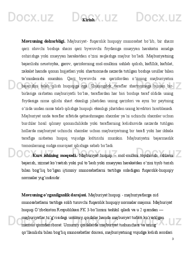 Kirish
Mavzuning   dolzarbligi.   Majburiyat -   fuqarolik   huquqiy   munosabat   bo lib,   bir   shaxsʻ
qarz   oluvchi   boshqa   shaxs   qarz   byeruvchi   foydasiga   muayyan   harakatni   amalga
oshirishga yoki muayyan harakatdan o zini  saqlashga  majbur  bo ladi.	
ʻ ʻ   Majburiyatning
bajarilishi   neustoyka,   garov,   qarzdorning   mol-mulkini   ushlab   qolish,   kafillik,   kafolat,
zakalat hamda qonun hujjatlari yoki shartnomada nazarda tutilgan boshqa usullar bilan
ta minlanishi   mumkin.  	
ʼ Qarz   byeruvchi   esa   qarzdordan   o zining   majburiyatini	ʻ
bajarishni   talab   qilish   huquqiga   ega.   Shuningdek,   taraflar   shartnomaga   binoan   bir-
birlariga   nisbatan   majburiyatli   bo lsa,   taraflardan   har   biri   boshqa   taraf   oldida   uning	
ʻ
foydasiga   nima   qilishi   shart   ekanligi   jihatidan   uning   qarzdori   va   ayni   bir   paytning
o zida undan nima talab qilishga huquqli ekanligi jihatidan uning kreditori hisoblanadi.	
ʻ
Majburiyat unda taraflar sifatida qatnashmagan shaxslar ya ni uchinchi shaxslar uchun	
ʼ
burchlar   hosil   qilmay   qonunchilikda   yoki   taraflarning   kelishuvida   nazarda   tutilgan
hollarda majburiyat uchinchi  shaxslar  uchun majburiyatning bir  tarafi  yoki har ikkala
tarafiga   nisbatan   huquq   vujudga   keltirishi   mumkin.   Majburiyatni   bajarmaslik
tomonlarning   sudga   murojaat   qilishiga   sabab   bo ʻ ladi .
Kurs   ishining   maqsadi.   Majburiyat   huquqi   –   mol-mulkni   topshirish,   ishlarni
bajarish, xizmat ko rsatish yoki pul to lash yoki muayyan harakatdan o zini tiyib turish	
ʻ ʻ ʻ
bilan   bog liq   bo lgan   ijtimoiy   munosabatlarni   tartibga   soladigan   fuqarolik-huquqiy	
ʻ ʻ
normalar yig indisidir.	
ʻ
Mavzuning o’rganilganlik darajasi.   Majburiyat huquqi   - majburiyatlarga oid 
munosabatlarni tartibga solib turuvchi fuqarolik huquqiy normalar majmui. Majburiyat 
huquqi O zbekiston Respublikasi FK 3-bo limini tashkil qiladi va u 2 qismdan — 	
ʻ ʻ
majburiyatlar to g risidagi umumiy qoidalar hamda majburiyat turlari ko rsatilgan 	
ʻ ʻ ʻ
maxsus qismdan iborat. Umumiy qoidalarda majburiyat tushunchasi va uning 
qo llanilishi bilan bog liq munosabatlar doirasi, majburiyatning vujudga kelish asoslari	
ʻ ʻ
3