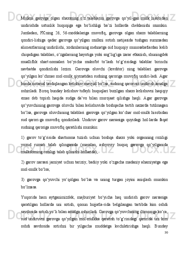 Mulkni   garovga   olgan   shaxsning   o‘z   talablarini   garovga   qo‘yil-gan   mulk   hisobidan
undirishda   ustunlik   huquqiga   ega   bo‘lishligi   ba’zi   hollarda   cheklanishi   mumkin.
Jumladan,   FKning   26,   56-moddalariga   muvofiq,   garovga   olgan   shaxs   talablarning
qondiri-lishiga   qadar   garovga   qo‘yilgan   mulkni   sotish   natijasida   tushgan   summadan
alimentlarning undirilishi, xodimlarning mehnatga oid huquqiy munosabatlardan kelib
chiqadigan talablari, o‘zgalarning hayotiga yoki sog‘lig‘iga zarar etkazish, shuningdek
mualliflik   shart-nomalari   bo‘yicha   mukofot   to‘lash   to‘g‘risidagi   talablar   birinchi
navbatda   qondirilishi   lozim.   Garovga   oluvchi   (kreditor)   ning   talablari   garovga
qo‘yilgan ko‘chmas mol-mulk qiymatidan sudning qaroriga muvofiq undiri-ladi. Agar
bunda notarial tasdiqlangan kelishuv mavjud bo‘lsa, sudning qarorisiz undirish amalga
oshiriladi. Biroq bunday kelishuv tufayli  huquqlari  buzilgan  shaxs  kelishuvni  haqiqiy
emas   deb   topish   haqida   sudga   da’vo   bilan   murojaat   qilishga   haqli.   Agar   garovga
qo‘yuvchining garovga oluvchi bilan kelishuvida boshqacha tartib nazarda tutilmagan
bo‘lsa,   garovga   oluvchining   talablari   garovga   qo‘yilgan   ko‘char   mol-mulk   hisobidan
sud   qarori-ga   muvofiq   qondiriladi.   Undiruv   garov   narsasiga   quyidagi   hol-larda   faqat
sudning qaroriga muvofiq qaratilishi mumkin:
1)   garov   to‘g‘risida   shartnoma   tuzish   uchun   boshqa   shaxs   yoki   organning   roziligi
yoxud   ruxsati   talab   qilinganida   (masalan,   ashyoviy   huquq   garovga   qo‘yilganida
mulkdorning roziligi talab qilinishi hollarida);
2) garov narsasi jamiyat uchun tarixiy, badiiy yoki o‘zgacha madaniy ahamiyatga ega
mol-mulk bo‘lsa;
3)   garovga   qo‘yuvchi   yo‘qolgan   bo‘lsa   va   uning   turgan   joyini   aniqlash   mumkin
bo‘lmasa.
Yuqorida   ham   aytganimizdek,   majburiyat   bo‘yicha   haq   undirish   garov   narsasiga
qaratilgan   hollarda   uni   sotish,   qonun   hujjatla-rida   belgilangan   tartibda   kim   oshdi
savdosida sotish yo‘li bilan amalga oshiriladi. Garovga qo‘yuvchining iltimosiga ko‘ra,
sud   undiruvni   garovga   qo‘yilgan   mol-mulkka   qaratish   to‘g‘risidagi   qarorida   uni   kim
oshdi   savdosida   sotishni   bir   yilgacha   muddatga   kechiktirishga   haqli.   Bunday
30 