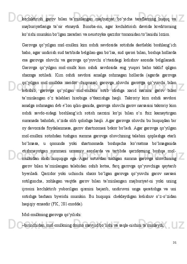 kechiktirish   garov   bilan   ta’minlangan   majburiyat   bo‘yicha   taraflarning   huquq   va
majburiyatlariga   ta’sir   etmaydi.   Binoba-rin,   agar   kechiktirish   davrida   kreditorning
ko‘rishi mumkin bo‘lgan zararlari va neustoyka qarzdor tomonidan to‘lanishi lozim.
Garovga   qo‘yilgan   mol-mulkni   kim   oshdi   savdosida   sotishda   dastlabki   boshlang‘ich
baho, agar undirish sud tartibida belgilan-gan bo‘lsa, sud qarori bilan, boshqa hollarda
esa   garovga   oluvchi   va   garovga   qo‘yuvchi   o‘rtasidagi   kelishuv   asosida   belgilanadi.
Garovga   qo‘yilgan   mol-mulk   kim   oshdi   savdosida   eng   yuqori   baho   taklif   qilgan
shaxsga   sotiladi.   Kim   oshdi   savdosi   amalga   oshmagan   hollarda   (agarda   garovga
qo‘yilgan   mol-mulkka   xaridor   chiqmasa)   garovga   oluvchi   garovga   qo‘yuvchi   bilan
kelishib,   garovga   qo‘yilgan   mol-mulkni   sotib   olishga   xarid   narxini   garov   bilan
ta’minlangan   o‘z   talablari   hisobiga   o‘tkazishga   haqli.   Takroriy   kim   oshdi   savdosi
amalga oshmagan deb e’lon qilin-ganida, garovga oluvchi garov narsasini takroriy kim
oshdi   savdo-sidagi   boshlang‘ich   sotish   narxini   ko‘pi   bilan   o‘n   foiz   kamaytirgan
summada baholab,  o‘zida  olib qolishga  haqli. Agar  garovga  oluvchi  bu huquqdan bir
oy davomida foydalanmasa, garov shartnomasi bekor bo‘ladi.   Agar garovga qo‘yilgan
mol-mulkni   sotishdan   tushgan   summa   garovga   oluvchining   talabini   qoplashga   etarli
bo‘lmasa,   u   qonunda   yoki   shartnomada   boshqacha   ko‘rsatma   bo‘lmaganida
etishmayotgan   summani   umumiy   asoslarda   va   tartibda   qarzdorning   boshqa   mol-
mulkidan   olish   huquqiga   ega.   Agar   sotuvdan   tushgan   summa   garovga   oluvchining
garov   bilan   ta’minlangan   talabidan   oshib   ketsa,   farq   garovga   qo‘yuvchiga   qaytarib
byeriladi.   Qarzdor   yoki   uchinchi   shaxs   bo‘lgan   garovga   qo‘yuvchi   garov   narsasi
sotilguncha,   xohlagan   vaqtda   garov   bilan   ta’minlangan   majburiyat-ni   yoki   uning
ijrosini   kechiktirib   yuborilgan   qismini   bajarib,   undiruvni   unga   qaratishga   va   uni
sotishga   barham   byerishi   mumkin.   Bu   huquqni   cheklaydigan   kelishuv   o‘z-o‘zidan
haqiqiy emasdir (FK, 281-modda).
Mol-mulkning garovga qo‘yilishi:
–birinchidan, mol-mulkning doimo mavjud bo‘lishi va saqla-nishini ta’minlaydi;
31 