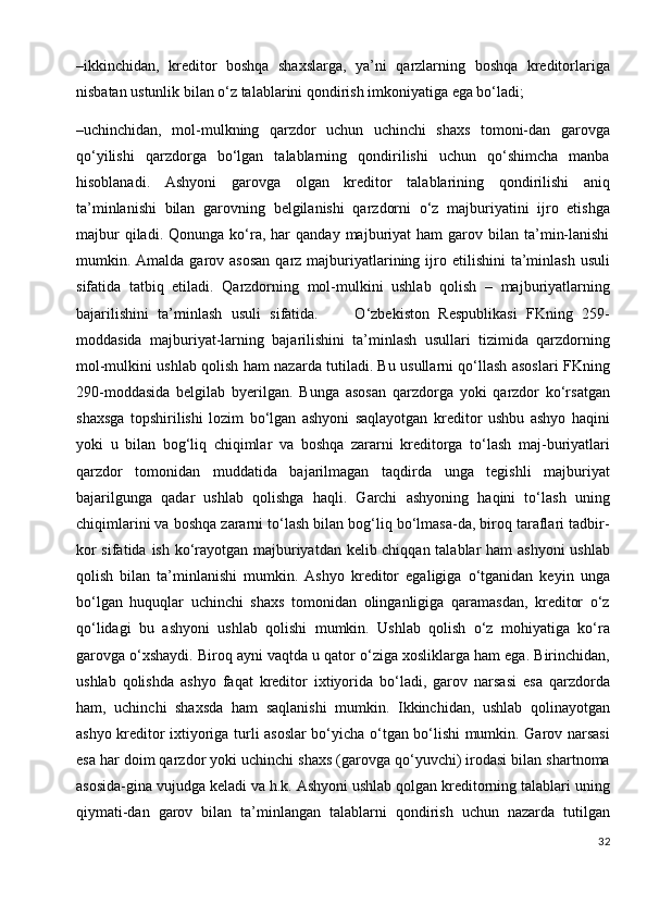 –ikkinchidan,   kreditor   boshqa   shaxslarga,   ya’ni   qarzlarning   boshqa   kreditorlariga
nisbatan ustunlik bilan o‘z talablarini qondirish imkoniyatiga ega bo‘ladi;
–uchinchidan,   mol-mulkning   qarzdor   uchun   uchinchi   shaxs   tomoni-dan   garovga
qo‘yilishi   qarzdorga   bo‘lgan   talablarning   qondirilishi   uchun   qo‘shimcha   manba
hisoblanadi.   Ashyoni   garovga   olgan   kreditor   talablarining   qondirilishi   aniq
ta’minlanishi   bilan   garovning   belgilanishi   qarzdorni   o‘z   majburiyatini   ijro   etishga
majbur  qiladi.  Qonunga   ko‘ra,  har   qanday  majburiyat   ham   garov  bilan  ta’min-lanishi
mumkin. Amalda  garov asosan   qarz majburiyatlarining  ijro  etilishini  ta’minlash  usuli
sifatida   tatbiq   etiladi.   Qarzdorning   mol-mulkini   ushlab   qolish   –   majburiyatlarning
bajarilishini   ta’minlash   usuli   sifatida.         O‘zbekiston   Respublikasi   FKning   259-
moddasida   majburiyat-larning   bajarilishini   ta’minlash   usullari   tizimida   qarzdorning
mol-mulkini ushlab qolish ham nazarda tutiladi. Bu usullarni qo‘llash asoslari FKning
290-moddasida   belgilab   byerilgan.   Bunga   asosan   qarzdorga   yoki   qarzdor   ko‘rsatgan
shaxsga   topshirilishi   lozim   bo‘lgan   ashyoni   saqlayotgan   kreditor   ushbu   ashyo   haqini
yoki   u   bilan   bog‘liq   chiqimlar   va   boshqa   zararni   kreditorga   to‘lash   maj-buriyatlari
qarzdor   tomonidan   muddatida   bajarilmagan   taqdirda   unga   tegishli   majburiyat
bajarilgunga   qadar   ushlab   qolishga   haqli.   Garchi   ashyoning   haqini   to‘lash   uning
chiqimlarini va boshqa zararni to‘lash bilan bog‘liq bo‘lmasa-da, biroq taraflari tadbir-
kor  sifatida ish ko‘rayotgan majburiyatdan kelib chiqqan talablar  ham  ashyoni  ushlab
qolish   bilan   ta’minlanishi   mumkin.   Ashyo   kreditor   egaligiga   o‘tganidan   keyin   unga
bo‘lgan   huquqlar   uchinchi   shaxs   tomonidan   olinganligiga   qaramasdan,   kreditor   o‘z
qo‘lidagi   bu   ashyoni   ushlab   qolishi   mumkin.   Ushlab   qolish   o‘z   mohiyatiga   ko‘ra
garovga o‘xshaydi. Biroq ayni vaqtda u qator o‘ziga xosliklarga ham ega. Birinchidan,
ushlab   qolishda   ashyo   faqat   kreditor   ixtiyorida   bo‘ladi,   garov   narsasi   esa   qarzdorda
ham,   uchinchi   shaxsda   ham   saqlanishi   mumkin.   Ikkinchidan,   ushlab   qolinayotgan
ashyo kreditor ixtiyoriga turli asoslar  bo‘yicha o‘tgan bo‘lishi mumkin. Garov narsasi
esa har doim qarzdor yoki uchinchi shaxs (garovga qo‘yuvchi) irodasi bilan shartnoma
asosida-gina vujudga keladi va h.k. Ashyoni ushlab qolgan kreditorning talablari uning
qiymati-dan   garov   bilan   ta’minlangan   talablarni   qondirish   uchun   nazarda   tutilgan
32 