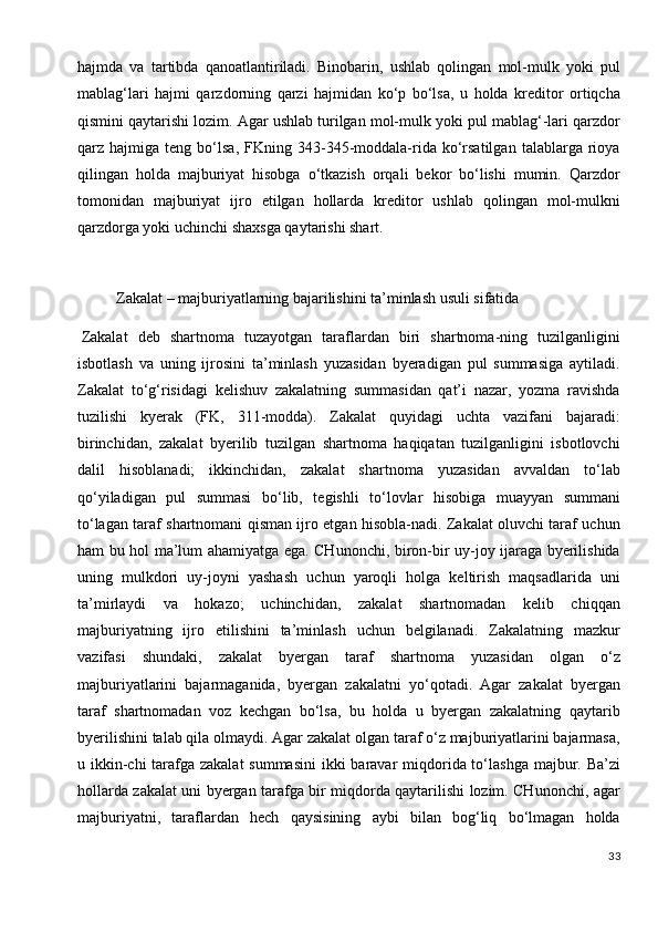 hajmda   va   tartibda   qanoatlantiriladi.   Binobarin,   ushlab   qolingan   mol-mulk   yoki   pul
mablag‘lari   hajmi   qarzdorning   qarzi   hajmidan   ko‘p   bo‘lsa,   u   holda   kreditor   ortiqcha
qismini qaytarishi lozim. Agar ushlab turilgan mol-mulk yoki pul mablag‘-lari qarzdor
qarz  hajmiga   teng  bo‘lsa,   FKning  343-345-moddala-rida  ko‘rsatilgan   talablarga  rioya
qilingan   holda   majburiyat   hisobga   o‘tkazish   orqali   bekor   bo‘lishi   mumin.   Qarzdor
tomonidan   majburiyat   ijro   etilgan   hollarda   kreditor   ushlab   qolingan   mol-mulkni
qarzdorga yoki uchinchi shaxsga qaytarishi shart.
              
          Zakalat – majburiyatlarning bajarilishini ta’minlash usuli sifatida
  Zakalat   deb   shartnoma   tuzayotgan   taraflardan   biri   shartnoma-ning   tuzilganligini
isbotlash   va   uning   ijrosini   ta’minlash   yuzasidan   byeradigan   pul   summasiga   aytiladi.
Zakalat   to‘g‘risidagi   kelishuv   zakalatning   summasidan   qat’i   nazar,   yozma   ravishda
tuzilishi   kyerak   (FK,   311-modda).   Zakalat   quyidagi   uchta   vazifani   bajaradi:
birinchidan,   zakalat   byerilib   tuzilgan   shartnoma   haqiqatan   tuzilganligini   isbotlovchi
dalil   hisoblanadi;   ikkinchidan,   zakalat   shartnoma   yuzasidan   avvaldan   to‘lab
qo‘yiladigan   pul   summasi   bo‘lib,   tegishli   to‘lovlar   hisobiga   muayyan   summani
to‘lagan taraf shartnomani qisman ijro etgan hisobla-nadi. Zakalat oluvchi taraf uchun
ham bu hol ma’lum ahamiyatga ega. CHunonchi, biron-bir uy-joy ijaraga byerilishida
uning   mulkdori   uy-joyni   yashash   uchun   yaroqli   holga   keltirish   maqsadlarida   uni
ta’mirlaydi   va   hokazo;   uchinchidan,   zakalat   shartnomadan   kelib   chiqqan
majburiyatning   ijro   etilishini   ta’minlash   uchun   belgilanadi.   Zakalatning   mazkur
vazifasi   shundaki,   zakalat   byergan   taraf   shartnoma   yuzasidan   olgan   o‘z
majburiyatlarini   bajarmaganida,   byergan   zakalatni   yo‘qotadi.   Agar   zakalat   byergan
taraf   shartnomadan   voz   kechgan   bo‘lsa,   bu   holda   u   byergan   zakalatning   qaytarib
byerilishini talab qila olmaydi. Agar zakalat olgan taraf o‘z majburiyatlarini bajarmasa,
u ikkin-chi tarafga zakalat  summasini  ikki baravar miqdorida to‘lashga majbur. Ba’zi
hollarda zakalat uni byergan tarafga bir miqdorda qaytarilishi lozim. CHunonchi, agar
majburiyatni,   taraflardan   hech   qaysisining   aybi   bilan   bog‘liq   bo‘lmagan   holda
33 