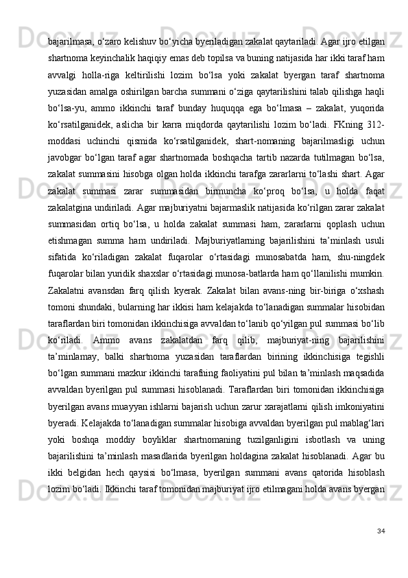 bajarilmasa, o‘zaro kelishuv bo‘yicha byeriladigan zakalat qaytariladi. Agar ijro etilgan
shartnoma keyinchalik haqiqiy emas deb topilsa va buning natijasida har ikki taraf ham
avvalgi   holla-riga   keltirilishi   lozim   bo‘lsa   yoki   zakalat   byergan   taraf   shartnoma
yuzasidan amalga oshirilgan barcha summani o‘ziga qaytarilishini talab qilishga haqli
bo‘lsa-yu,   ammo   ikkinchi   taraf   bunday   huquqqa   ega   bo‘lmasa   –   zakalat,   yuqorida
ko‘rsatilganidek,   aslicha   bir   karra   miqdorda   qaytarilishi   lozim   bo‘ladi.   FKning   312-
moddasi   uchinchi   qismida   ko‘rsatilganidek,   shart-nomaning   bajarilmasligi   uchun
javobgar   bo‘lgan   taraf   agar   shartnomada   boshqacha   tartib   nazarda   tutilmagan   bo‘lsa,
zakalat summasini  hisobga olgan holda ikkinchi tarafga zararlarni to‘lashi shart. Agar
zakalat   summasi   zarar   summasidan   birmuncha   ko‘proq   bo‘lsa,   u   holda   faqat
zakalatgina undiriladi. Agar majburiyatni bajarmaslik natijasida ko‘rilgan zarar zakalat
summasidan   ortiq   bo‘lsa,   u   holda   zakalat   summasi   ham,   zararlarni   qoplash   uchun
etishmagan   summa   ham   undiriladi.   Majburiyatlarning   bajarilishini   ta’minlash   usuli
sifatida   ko‘riladigan   zakalat   fuqarolar   o‘rtasidagi   munosabatda   ham,   shu-ningdek
fuqarolar bilan yuridik shaxslar o‘rtasidagi munosa-batlarda ham qo‘llanilishi mumkin.
Zakalatni   avansdan   farq   qilish   kyerak.   Zakalat   bilan   avans-ning   bir-biriga   o‘xshash
tomoni shundaki, bularning har ikkisi ham kelajakda to‘lanadigan summalar hisobidan
taraflardan biri tomonidan ikkinchisiga avvaldan to‘lanib qo‘yilgan pul summasi bo‘lib
ko‘riladi.   Ammo   avans   zakalatdan   farq   qilib,   majburiyat-ning   bajarilishini
ta’minlamay,   balki   shartnoma   yuzasidan   taraflardan   birining   ikkinchisiga   tegishli
bo‘lgan summani mazkur ikkinchi tarafning faoliyatini pul bilan ta’minlash maqsadida
avvaldan byerilgan pul summasi  hisoblanadi. Taraflardan biri tomonidan ikkinchisiga
byerilgan avans muayyan ishlarni bajarish uchun zarur xarajatlarni qilish imkoniyatini
byeradi. Kelajakda to‘lanadigan summalar hisobiga avvaldan byerilgan pul mablag‘lari
yoki   boshqa   moddiy   boyliklar   shartnomaning   tuzilganligini   isbotlash   va   uning
bajarilishini  ta’minlash  masadlarida  byerilgan  holdagina  zakalat   hisoblanadi.  Agar  bu
ikki   belgidan   hech   qaysisi   bo‘lmasa,   byerilgan   summani   avans   qatorida   hisoblash
lozim bo‘ladi.   Ikkinchi taraf tomonidan majburiyat ijro etilmagani holda avans byergan
34 