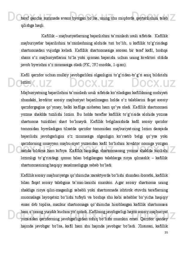 taraf   qancha   summada   avans   byergan   bo‘lsa,   uning   shu   miqdorda   qaytarilishini   talab
qilishga haqli.
                    Kafillik – majburiyatlarning bajarilishini ta’minlash usuli sifatida .   Kafillik
majburiyatlar   bajarilishini   ta’minlashning   alohida   turi   bo‘lib,   u   kafillik   to‘g‘risidagi
shartnomadan   vujudga   keladi.   Kafillik   shartnomasiga   asosan   bir   taraf   kafil,   boshqa
shaxs   o‘z   majburiyatlarini   to‘la   yoki   qisman   bajarishi   uchun   uning   kreditori   oldida
javob byerishni o‘z zimmasiga oladi (FK, 292-modda, 1-qism).
Kafil  qarzdor  uchun mulkiy javobgarlikni  olganligini  to‘g‘ridan-to‘g‘ri  aniq bildirishi
lozim.
Majburiyatning bajarilishini ta’minlash usuli sifatida ko‘riladigan kafillikning mohiyati
shundaki,   kreditor   asosiy   majburiyat   bajarilmagan   holda   o‘z   talablarini   faqat   asosiy
qarzdorgagina   qo‘ymay,  balki   kafilga   nisbatan   ham   qo‘ya   oladi.  Kafillik  shartnomasi
yozma   shaklda   tuzilishi   lozim.   Bu   holda   taraflar   kafillik   to‘g‘risida   alohida   yozma
shartnoma   tuzishlari   shart   bo‘lmaydi.   Kafillik   belgilanishida   kafil   asosiy   qarzdor
tomonidan   byeriladigan   tilxatda   qarzdor   tomonidan   majburiyat-ning   lozim   darajada
bajarilishi   javobgarligini   o‘z   zimmasiga   olganligin   ko‘rsatib   belgi   qo‘ysa   yoki
qarzdorning   muayyan   majbu-riyat   yuzasidan   kafil   bo‘lishini   kreditor   nomiga   yozgan
xatida   bildirsa   ham   kifoya.   Kafillik   haqidagi   shartnomaning   yozma   shaklda   tuzilishi
lozimligi   to‘g‘risidagi   qonun   bilan   belgilangan   talablarga   rioya   qilmaslik   –   kafillik
shartnomasining haqiqiy sanalmasligiga sabab bo‘ladi.
Kafillik asosiy majburiyatga qo‘shimcha xaraktyerda bo‘lishi shundan iboratki, kafillik
bilan   faqat   asosiy   talabgina   ta’min-lanishi   mumkin.   Agar   asosiy   shartnoma   uning
shakliga   rioya   qilin-maganligi   sababli   yoki   shartnomada   ishtirok   etuvchi   taraflarning
muomalaga   layoqatsiz   bo‘lishi   tufayli   va   boshqa   shu   kabi   sabablar   bo‘yicha   haqiqiy
emas   deb   topilsa,   mazkur   shartnomaga   qo‘shimcha   hisoblangan   kafillik   shartnomasi
ham o‘zining yuridik kuchini yo‘qotadi. Kafilning javobgarligi hajmi asosiy majburiyat
yuzasidan   qarzdorning   javobgarligidan   oshiq   bo‘lishi   mumkin   emas.   Qarzdor   qanday
hajmda   javobgar   bo‘lsa,   kafil   ham   shu   hajmda   javobgar   bo‘ladi.   Xususan,   kafillik
35
