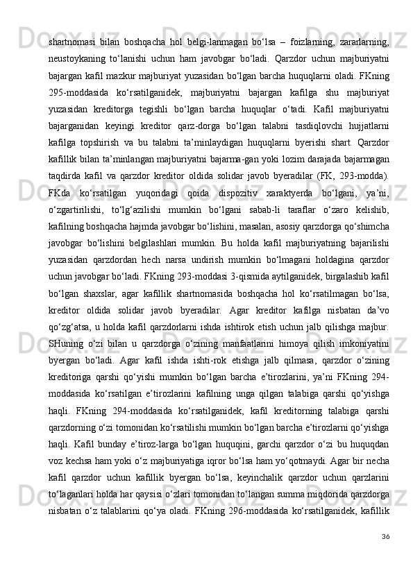 shartnomasi   bilan   boshqacha   hol   belgi-lanmagan   bo‘lsa   –   foizlarning,   zararlarning,
neustoykaning   to‘lanishi   uchun   ham   javobgar   bo‘ladi.   Qarzdor   uchun   majburiyatni
bajargan kafil mazkur  majburiyat  yuzasidan bo‘lgan barcha huquqlarni oladi. FKning
295-moddasida   ko‘rsatilganidek,   majburiyatni   bajargan   kafilga   shu   majburiyat
yuzasidan   kreditorga   tegishli   bo‘lgan   barcha   huquqlar   o‘tadi.   Kafil   majburiyatni
bajarganidan   keyingi   kreditor   qarz-dorga   bo‘lgan   talabni   tasdiqlovchi   hujjatlarni
kafilga   topshirish   va   bu   talabni   ta’minlaydigan   huquqlarni   byerishi   shart.   Qarzdor
kafillik bilan ta’minlangan majburiyatni bajarma-gan yoki lozim darajada bajarmagan
taqdirda   kafil   va   qarzdor   kreditor   oldida   solidar   javob   byeradilar   (FK,   293-modda).
FKda   ko‘rsatilgan   yuqoridagi   qoida   dispozitiv   xaraktyerda   bo‘lgani,   ya’ni,
o‘zgartirilishi,   to‘lg‘azilishi   mumkin   bo‘lgani   sabab-li   taraflar   o‘zaro   kelishib,
kafilning boshqacha hajmda javobgar bo‘lishini, masalan, asosiy qarzdorga qo‘shimcha
javobgar   bo‘lishini   belgilashlari   mumkin.   Bu   holda   kafil   majburiyatning   bajarilishi
yuzasidan   qarzdordan   hech   narsa   undirish   mumkin   bo‘lmagani   holdagina   qarzdor
uchun javobgar bo‘ladi. FKning 293-moddasi 3-qismida aytilganidek, birgalashib kafil
bo‘lgan   shaxslar,   agar   kafillik   shartnomasida   boshqacha   hol   ko‘rsatilmagan   bo‘lsa,
kreditor   oldida   solidar   javob   byeradilar.   Agar   kreditor   kafilga   nisbatan   da’vo
qo‘zg‘atsa,   u   holda  kafil   qarzdorlarni   ishda   ishtirok   etish   uchun  jalb   qilishga   majbur.
SHuning   o‘zi   bilan   u   qarzdorga   o‘zining   manfaatlarini   himoya   qilish   imkoniyatini
byergan   bo‘ladi.   Agar   kafil   ishda   ishti-rok   etishga   jalb   qilmasa,   qarzdor   o‘zining
kreditoriga   qarshi   qo‘yishi   mumkin   bo‘lgan   barcha   e’tirozlarini,   ya’ni   FKning   294-
moddasida   ko‘rsatilgan   e’tirozlarini   kafilning   unga   qilgan   talabiga   qarshi   qo‘yishga
haqli.   FKning   294-moddasida   ko‘rsatilganidek,   kafil   kreditorning   talabiga   qarshi
qarzdorning o‘zi tomonidan ko‘rsatilishi mumkin bo‘lgan barcha e’tirozlarni qo‘yishga
haqli.   Kafil   bunday   e’tiroz-larga   bo‘lgan   huquqini,   garchi   qarzdor   o‘zi   bu   huquqdan
voz kechsa ham yoki o‘z majburiyatiga iqror bo‘lsa ham yo‘qotmaydi. Agar bir necha
kafil   qarzdor   uchun   kafillik   byergan   bo‘lsa,   keyinchalik   qarzdor   uchun   qarzlarini
to‘laganlari holda har qaysisi o‘zlari tomonidan to‘langan summa miqdorida qarzdorga
nisbatan   o‘z   talablarini   qo‘ya   oladi.   FKning   296-moddasida   ko‘rsatilganidek,   kafillik
36 