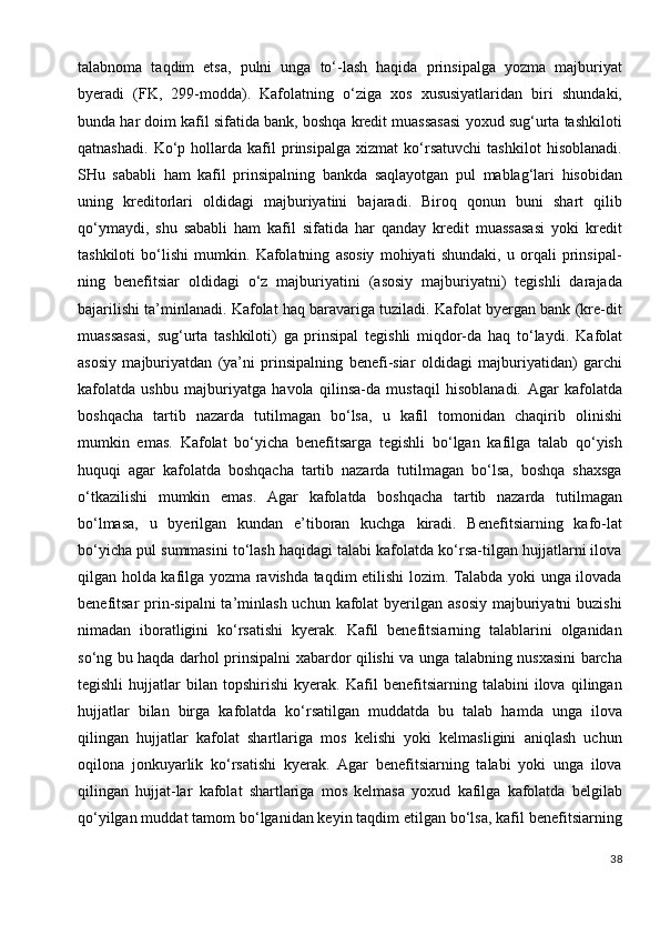 talabnoma   taqdim   etsa,   pulni   unga   to‘-lash   haqida   prinsipalga   yozma   majburiyat
byeradi   (FK,   299-modda).   Kafolatning   o‘ziga   xos   xususiyatlaridan   biri   shundaki,
bunda har doim kafil sifatida bank, boshqa kredit muassasasi yoxud sug‘urta tashkiloti
qatnashadi.   Ko‘p   hollarda   kafil   prinsipalga   xizmat   ko‘rsatuvchi   tashkilot   hisoblanadi.
SHu   sababli   ham   kafil   prinsipalning   bankda   saqlayotgan   pul   mablag‘lari   hisobidan
uning   kreditorlari   oldidagi   majburiyatini   bajaradi.   Biroq   qonun   buni   shart   qilib
qo‘ymaydi,   shu   sababli   ham   kafil   sifatida   har   qanday   kredit   muassasasi   yoki   kredit
tashkiloti   bo‘lishi   mumkin.   Kafolatning   asosiy   mohiyati   shundaki,   u   orqali   prinsipal-
ning   benefitsiar   oldidagi   o‘z   majburiyatini   (asosiy   majburiyatni)   tegishli   darajada
bajarilishi ta’minlanadi. Kafolat haq baravariga tuziladi. Kafolat byergan bank (kre-dit
muassasasi,   sug‘urta   tashkiloti)   ga   prinsipal   tegishli   miqdor-da   haq   to‘laydi.   Kafolat
asosiy   majburiyatdan   (ya’ni   prinsipalning   benefi-siar   oldidagi   majburiyatidan)   garchi
kafolatda   ushbu   majburiyatga   havola   qilinsa-da   mustaqil   hisoblanadi.   Agar   kafolatda
boshqacha   tartib   nazarda   tutilmagan   bo‘lsa,   u   kafil   tomonidan   chaqirib   olinishi
mumkin   emas.   Kafolat   bo‘yicha   benefitsarga   tegishli   bo‘lgan   kafilga   talab   qo‘yish
huquqi   agar   kafolatda   boshqacha   tartib   nazarda   tutilmagan   bo‘lsa,   boshqa   shaxsga
o‘tkazilishi   mumkin   emas.   Agar   kafolatda   boshqacha   tartib   nazarda   tutilmagan
bo‘lmasa,   u   byerilgan   kundan   e’tiboran   kuchga   kiradi.   Benefitsiarning   kafo-lat
bo‘yicha pul summasini to‘lash haqidagi talabi kafolatda ko‘rsa-tilgan hujjatlarni ilova
qilgan holda kafilga yozma ravishda taqdim etilishi lozim. Talabda yoki unga ilovada
benefitsar  prin-sipalni  ta’minlash uchun  kafolat  byerilgan asosiy  majburiyatni  buzishi
nimadan   iboratligini   ko‘rsatishi   kyerak.   Kafil   benefitsiarning   talablarini   olganidan
so‘ng bu haqda darhol prinsipalni xabardor qilishi va unga talabning nusxasini barcha
tegishli   hujjatlar   bilan   topshirishi   kyerak.   Kafil   benefitsiarning   talabini   ilova   qilingan
hujjatlar   bilan   birga   kafolatda   ko‘rsatilgan   muddatda   bu   talab   hamda   unga   ilova
qilingan   hujjatlar   kafolat   shartlariga   mos   kelishi   yoki   kelmasligini   aniqlash   uchun
oqilona   jonkuyarlik   ko‘rsatishi   kyerak.   Agar   benefitsiarning   talabi   yoki   unga   ilova
qilingan   hujjat-lar   kafolat   shartlariga   mos   kelmasa   yoxud   kafilga   kafolatda   belgilab
qo‘yilgan muddat tamom bo‘lganidan keyin taqdim etilgan bo‘lsa, kafil benefitsiarning
38