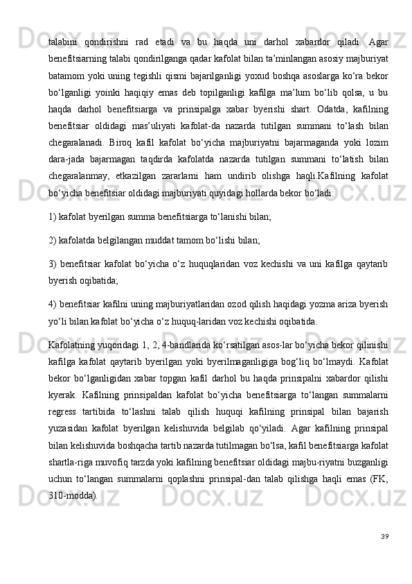 talabini   qondirishni   rad   etadi   va   bu   haqda   uni   darhol   xabardor   qiladi.   Agar
benefitsiarning talabi qondirilganga qadar kafolat bilan ta’minlangan asosiy majburiyat
batamom yoki uning tegishli qismi bajarilganligi yoxud boshqa asoslarga ko‘ra bekor
bo‘lganligi   yoinki   haqiqiy   emas   deb   topilganligi   kafilga   ma’lum   bo‘lib   qolsa,   u   bu
haqda   darhol   benefitsiarga   va   prinsipalga   xabar   byerishi   shart.   Odatda,   kafilning
benefitsiar   oldidagi   mas’uliyati   kafolat-da   nazarda   tutilgan   summani   to‘lash   bilan
chegaralanadi.   Biroq   kafil   kafolat   bo‘yicha   majburiyatni   bajarmaganda   yoki   lozim
dara-jada   bajarmagan   taqdirda   kafolatda   nazarda   tutilgan   summani   to‘latish   bilan
chegaralanmay,   etkazilgan   zararlarni   ham   undirib   olishga   haqli.Kafilning   kafolat
bo‘yicha benefitsiar oldidagi majburiyati quyidagi hollarda bekor bo‘ladi:
1) kafolat byerilgan summa benefitsiarga to‘lanishi bilan;
2) kafolatda belgilangan muddat tamom bo‘lishi bilan;
3)   benefitsiar   kafolat   bo‘yicha   o‘z   huquqlaridan   voz   kechishi   va   uni   kafilga   qaytarib
byerish oqibatida;
4) benefitsiar kafilni uning majburiyatlaridan ozod qilish haqidagi yozma ariza byerish
yo‘li bilan kafolat bo‘yicha o‘z huquq-laridan voz kechishi oqibatida.
Kafolatning yuqoridagi 1, 2, 4-bandlarida ko‘rsatilgan asos-lar bo‘yicha bekor qilinishi
kafilga   kafolat   qaytarib   byerilgan   yoki   byerilmaganligiga   bog‘liq   bo‘lmaydi.   Kafolat
bekor   bo‘lganligidan   xabar   topgan   kafil   darhol   bu   haqda   prinsipalni   xabardor   qilishi
kyerak.   Kafilning   prinsipaldan   kafolat   bo‘yicha   benefitsiarga   to‘langan   summalarni
regress   tartibida   to‘lashni   talab   qilish   huquqi   kafilning   prinsipal   bilan   bajarish
yuzasidan   kafolat   byerilgan   kelishuvida   belgilab   qo‘yiladi.   Agar   kafilning   prinsipal
bilan kelishuvida boshqacha tartib nazarda tutilmagan bo‘lsa, kafil benefitsiarga kafolat
shartla-riga muvofiq tarzda yoki kafilning benefitsiar oldidagi majbu-riyatni buzganligi
uchun   to‘langan   summalarni   qoplashni   prinsipal-dan   talab   qilishga   haqli   emas   (FK,
310-modda).
39 