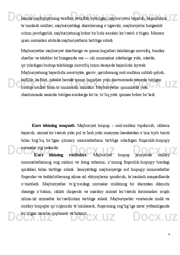 hamda majburiyatning taraflari tavsiflab byerilgan, majburiyatni bajarish, bajarilishini 
ta minlash usullari, majburiyatdagi shaxslarning o zgarishi, majburiyatni buzganlik ʼ ʻ
uchun javobgarlik, majburiyatning bekor bo lishi asoslari ko rsatib o tilgan. Maxsus 	
ʻ ʻ ʻ
qism normalari alohida majburiyatlarni tartibga soladi.
Majburiyatlar majburiyat shartlariga va qonun hujjatlari talablariga muvofiq, bunday 
shartlar va talablar bo lmaganida esa — ish muomalasi odatlariga yoki, odatda, 	
ʻ
qo yiladigan boshqa talablarga muvofiq lozim darajada bajarilishi kyerak. 	
ʻ
Majburiyatning bajarilishi neustoyka, garov, qarzdorning mol-mulkini ushlab qolish, 
kafillik, kafolat, zakalat hamda qonun hujjatlari yoki shartnomada nazarda tutilgan 
boshqa usullar bilan ta minlanishi mumkin. Majburiyatlar qonunlarda yoki 	
ʼ
shartnomada nazarda tutilgan asoslarga ko ra, to liq yoki qisman bekor bo ladi	
ʻ ʻ ʻ .
Kurs   ishining   maqsadi.   Majburiyat   huquqi   –   mol-mulkni   topshirish,   ishlarni
bajarish, xizmat ko rsatish yoki pul to lash yoki muayyan harakatdan o zini tiyib turish	
ʻ ʻ ʻ
bilan   bog liq   bo lgan   ijtimoiy   munosabatlarni   tartibga   soladigan   fuqarolik-huquqiy	
ʻ ʻ
normalar yig indisidir.	
ʻ
Kurs   ishining   vazifalari:   Majburiyat   huquqi   jamiyatda   mulkiy
munosabatlarning   eng   muhim   va   keng   sohasini,   o zining   fuqarolik-huquqiy   tusidagi	
ʻ
qoidalari   bilan   tartibga   soladi.   Jamiyatdagi   majburiyatga   oid   huquqiy   munosabatlar
fuqarolar va tashkilotlarning xilma-xil ehtiyojlarini qondirish, ta’minlash maqsadlarida
o rnatiladi.   Majburiyatlar   to g risidagi   normalar   mulkning   bir   shaxsdan   ikkinchi	
ʻ ʻ ʻ
shaxsga   o tishini,   ishlab   chiqarish   va   maishiy   xizmat   ko rsatish   korxonalari   orqali	
ʻ ʻ
xilma-xil   xizmatlar   ko rsatilishini   tartibga   soladi.   Majburiyatlar   vositasida   mulk   va	
ʻ
mulkiy huquqlar qo riqlanishi ta’minlanadi, fuqaroning sog lig iga zarar yetkazilganda	
ʻ ʻ ʻ
ko rilgan zararlar qoplanadi va hokazo	
ʻ
4