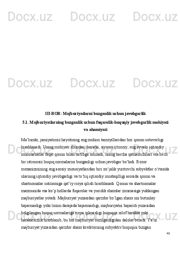                       
III-BOB:  Majburiyatlarni  buzganlik uchun javobgarlik
3.1.  Majburiyatlarning buzganlik uchun fuqarolik-huquqiy javobgarlik mohiyati
va ahamiyat i
Ma’lumki, jamiyatimiz hayotining eng muhim tamoyillaridan biri qonun ustuvorligi 
hisoblanadi. Uning mohiyati shundan iboratki, siyosiy ijtimoiy, eng avvalo iqtisodiy 
munosabatlar faqat qonun bilan tartibga solinadi, uning barcha qatnashchilari esa hech 
bir istisnosiz huquq normalarini buzganligi uchun javobgar bo ladi. Bozor ʻ
mexanizmining eng asosiy xususiyatlaridan biri xo jalik yurituvchi subyektlar o rtasida	
ʻ ʻ
ularning iqtisodiy javobgarligi va to liq iqtisodiy mustaqilligi asosida qonun va 	
ʻ
shartnomalar intizomiga qat’iy rioya qilish hisoblanadi. Qonun va shartnomalar 
mazmunida esa ko p hollarda fuqarolar va yuridik shaxslar zimmasiga yuklangan 	
ʻ
majburiyatlar yotadi. Majburiyat yuzasidan qarzdor bo lgan shaxs uni butunlay 	
ʻ
bajarmasligi yoki lozim darajada bajarmasligi, majburiyatni bajarish yuzasidan 
belgilangan huquq normalariga rioya qilmasligi huquqqa xilof harakat yoki 
harakatsizlik hisoblanib, bu hol majburiyat buzilganligidan dalolat beradi. Ya’ni 
majburiyat yuzasidan qarzdor shaxs kreditorning subyektiv huquqini buzgan 
40 