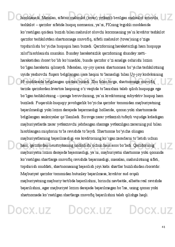 hisoblanadi. Masalan, sifatsiz mahsulot (tovar) yetkazib berilgan mahsulot sotuvchi 
tashkilot – qarzdor sifatida huquq normasini, ya’ni, FKning tegishli moddasida 
ko rsatilgan qoidani buzish bilan mahsulot oluvchi korxonaning ya’ni kreditor tashkilotʻ
qarzdor tashkilotdan shartnomaga muvofiq, sifatli mahsulot (tovar)ning o ziga 	
ʻ
topshirilishi bo yicha huquqini ham buzadi. Qarzdorning harakatsizligi ham huquqqa 	
ʻ
xilof hisoblanishi mumkin. Bunday harakatsizlik qarzdorning shunday xatti-
harakatidan iborat bo lib ko rinadiki, bunda qarzdor o zi amalga oshirishi lozim 	
ʻ ʻ ʻ
bo lgan harakatni qilmaydi. Masalan, uy-joy ijarasi shartnomasi bo yicha tashkilotning 	
ʻ ʻ
uyida yashovchi fuqaro belgilangan ijara haqini to lamasligi bilan Uy-joy kodeksining 	
ʻ
69-moddasida belgilangan qoidani buzadi. Shu bilan birga, shartnomaga muvofiq 
tarzda qarzdordan kvartira haqining o z vaqtida to lanishini talab qilish huquqiga ega 	
ʻ ʻ
bo lgan tashkilotning – ijaraga beruvchining, ya’ni kreditorning subyektiv huquqi ham 	
ʻ
buziladi. Fuqarolik-huquqiy javobgarlik bo yicha qarzdor tomonidan majburiyatning 	
ʻ
bajarilmasligi yoki lozim darajada bajarmasligi hollarida, qonun yoki shartnomada 
belgilangan sanksiyalar qo llaniladi. Birovga zarar yetkazish tufayli vujudga keladigan 	
ʻ
majburiyatlarda zarar yetkazuvchi jabrlangan shaxsga yetkazilgan zararning pul bilan 
hisoblangan miqdorini to la ravishda to laydi. Shartnoma bo yicha olingan 
ʻ ʻ ʻ
majburiyatlarning bajarilmasligi esa kreditorning ko rgan zararlarni to latish uchun 	
ʻ ʻ
ham, qarzdordan neustoykaning undirilishi uchun ham asos bo ladi. Qarzdorning 	
ʻ
majburiyatni lozim darajada bajarmasligi, ya’ni, majburiyatni shartnoma yoki qonunda 
ko rsatilgan shartlarga muvofiq ravishda bajarmasligi; masalan, mahsulotning sifati, 	
ʻ
topshirish muddati, shartnomaning bajarilish joyi kabi shartlar buzilishidan iboratdir. 
Majburiyat qarzdor tomonidan butunlay bajarilmasa, kreditor sud orqali 
majburiyatning majburiy tartibda bajarilishini, birinchi navbatda, albatta real ravishda 
bajarilishini, agar majburiyat lozim darajada bajarilmagan bo lsa, uning qonun yoki 	
ʻ
shartnomada ko rsatilgan shartlarga muvofiq bajarilishini talab qilishga haqli.	
ʻ
41