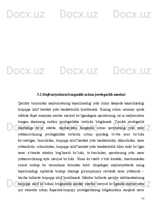 3.2.Majburiyatlarni buzganlik uchun javobgarlik asoslari
Qarzdor   tomonidan   majburiyatning   bajarilmasligi   yoki   lozim   darajada   bajarilmasligi
huquqqa   xilof   harakat   yoki   harakatsizlik   hisoblanadi.   Buning   uchun   umumiy   qoida
sifatida faqat muayyan asoslar  mavjud bo lgandagina qarzdorning, ya’ni majburiyatniʻ
buzgan   shaxsning   mulkiy   javobgarlikka   tortilishi   belgilanadi.   Yuridik   javobgarlik
shartlariga   ko ra   odatda,   majburiyatni   buzganlik   uchun   qarzdorning   yoki   zarar	
ʻ
yetkazuvchining   javobgarlikka   tortilishi   uchun   quyidagi   to rtta   asos   bo lishi	
ʻ ʻ
ko rsatilgan:  birinchidan, huquqqa xilof  harakat  yoki  harakatsizlik;  ikkinchidan, zarar	
ʻ
yetkazilishi; uchinchidan, huquqqa xilof harakat yoki   harakatsizlik bilan sodir bo lgan	
ʻ
zarar   o rtasida   sababiy   bog lanish   bo lishi;   to rtinchidan,   qarzdorning   yoki   zarar	
ʻ ʻ ʻ ʻ
yetkazuvchining   aybi   mavjud   bo lishi.   Shuni   ko rsatib   o tish   kerakki,   shartnomadan	
ʻ ʻ ʻ
yoxud   boshqa   bir   tomonlama   bitimdan   kelib   chiqadigan   majburiyatlarda   uning
bajarilmasligi   oqibatida   boshqa   shaxsga   g ayriqonuniy   ravishda   zarar   yetkazish   –	
ʻ
barcha hollarda huquqqa xilof  hisoblanadi. Mazkur  hollarda qarzdor  xattiharakatining
huquqqa   xilof   bo lishini   belgilashda   qanday   shartlar   mavjud   bo lganida   majburiyatni	
ʻ ʻ
ijro   etmaslik   uchun   fuqarolik-huquqiy   javobgarlikning   belgilanishini   aniqlash   zarur
42