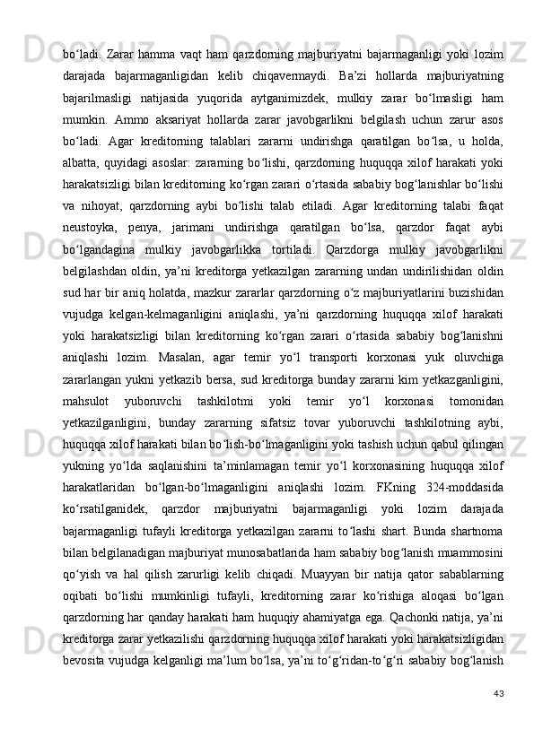 bo ladi.   Zarar   hamma   vaqt   ham   qarzdorning   majburiyatni   bajarmaganligi   yoki   lozimʻ
darajada   bajarmaganligidan   kelib   chiqavermaydi.   Ba’zi   hollarda   majburiyatning
bajarilmasligi   natijasida   yuqorida   aytganimizdek,   mulkiy   zarar   bo lmasligi   ham	
ʻ
mumkin.   Ammo   aksariyat   hollarda   zarar   javobgarlikni   belgilash   uchun   zarur   asos
bo ladi.   Agar   kreditorning   talablari   zararni   undirishga   qaratilgan   bo lsa,   u   holda,	
ʻ ʻ
albatta,   quyidagi   asoslar:   zararning   bo lishi,   qarzdorning   huquqqa   xilof   harakati   yoki	
ʻ
harakatsizligi bilan kreditorning ko rgan zarari o rtasida sababiy bog lanishlar bo lishi	
ʻ ʻ ʻ ʻ
va   nihoyat,   qarzdorning   aybi   bo lishi   talab   etiladi.   Agar   kreditorning   talabi   faqat
ʻ
neustoyka,   penya,   jarimani   undirishga   qaratilgan   bo lsa,   qarzdor   faqat   aybi	
ʻ
bo lgandagina   mulkiy   javobgarlikka   tortiladi.   Qarzdorga   mulkiy   javobgarlikni	
ʻ
belgilashdan   oldin,   ya’ni   kreditorga   yetkazilgan   zararning   undan   undirilishidan   oldin
sud har bir aniq holatda, mazkur  zararlar qarzdorning o z majburiyatlarini buzishidan	
ʻ
vujudga   kelgan-kelmaganligini   aniqlashi,   ya’ni   qarzdorning   huquqqa   xilof   harakati
yoki   harakatsizligi   bilan   kreditorning   ko rgan   zarari   o rtasida   sababiy   bog lanishni	
ʻ ʻ ʻ
aniqlashi   lozim.   Masalan,   agar   temir   yo l   transporti   korxonasi   yuk   oluvchiga	
ʻ
zararlangan   yukni   yetkazib  bersa,  sud   kreditorga  bunday  zararni   kim   yetkazganligini,
mahsulot   yuboruvchi   tashkilotmi   yoki   temir   yo l   korxonasi   tomonidan	
ʻ
yetkazilganligini,   bunday   zararning   sifatsiz   tovar   yuboruvchi   tashkilotning   aybi,
huquqqa xilof harakati bilan bo lish-bo lmaganligini yoki tashish uchun qabul qilingan	
ʻ ʻ
yukning   yo lda   saqlanishini   ta’minlamagan   temir   yo l   korxonasining   huquqqa   xilof	
ʻ ʻ
harakatlaridan   bo lgan-bo lmaganligini   aniqlashi   lozim.   FKning   324-moddasida	
ʻ ʻ
ko rsatilganidek,   qarzdor   majburiyatni   bajarmaganligi   yoki   lozim   darajada	
ʻ
bajarmaganligi   tufayli   kreditorga   yetkazilgan   zararni   to lashi   shart.   Bunda   shartnoma	
ʻ
bilan belgilanadigan majburiyat munosabatlarida ham sababiy bog lanish muammosini	
ʻ
qo yish   va   hal   qilish   zarurligi   kelib   chiqadi.   Muayyan   bir   natija   qator   sabablarning	
ʻ
oqibati   bo lishi   mumkinligi   tufayli,   kreditorning   zarar   ko rishiga   aloqasi   bo lgan	
ʻ ʻ ʻ
qarzdorning har qanday harakati ham huquqiy ahamiyatga ega. Qachonki natija, ya’ni
kreditorga zarar yetkazilishi qarzdorning huquqqa xilof harakati yoki harakatsizligidan
bevosita vujudga kelganligi ma’lum bo lsa, ya’ni to g ridan-to g ri sababiy bog lanish	
ʻ ʻ ʻ ʻ ʻ ʻ
43
