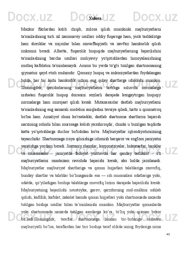 Xulosa.
Mazkur   fikrlardan   kelib   chiqib,   xulosa   qilish   mumkinki   majburiyatlarni
ta'minlashning turli xil zamonaviy usullari oddiy fuqaroga ham, yirik tashkilotga
ham   sheriklar   va   mijozlar   bilan   muvaffaqiyatli   va   xavfsiz   hamkorlik   qilish
imkonini   beradi.   Albatta,   fuqarolik   huquqida   majburiyatlarning   bajarilishini
ta'minlashning   barcha   usullari   moliyaviy   yo'qotishlardan   himoyalanishning
mutlaq   kafolatini   ta'minlamaydi.   Ammo   bu   yerda   to'g'ri   tuzilgan   shartnomaning
qiymatini qayd etish muhimdir. Qonuniy huquq va imkoniyatlardan foydalangan
holda,   har   bir   kishi   hamkorlik   uchun   eng   qulay   shartlarga   ishonishi   mumkin.
Shuningdek,   qarzdorlarning   majburiyatlarini   tartibga   soluvchi   normalarga
nisbatan   fuqarolik   huquqi   doirasini   sezilarli   darajada   kengaytirgan   huquqiy
normalarga   ham   murojaat   qilish   kerak.   Mutaxassislar   dastlab   majburiyatlarni
ta'minlashning eng samarali modelini aniqlashni tavsiya qiladi, hatto u qimmatroq
bo'lsa   ham.   Amaliyot   shuni   ko'rsatadiki,   dastlab   shartnoma   shartlarini   bajarish
narxining oshishi bilan murosaga kelish yaxshiroqdir, chunki u buzilgan taqdirda
katta   yo'qotishlarga   duchor   bo'lishdan   ko'ra.   Majburiyatlar   iqtisodiyotimizning
tayanchidir. Shartnomaga rioya qilinishiga ishonish barqaror va sog'lom jamiyatni
yaratishga yordam beradi. Jismoniy shaxslar, korporatsiyalar, hukumatlar, banklar
va   muassasalar   -   jamiyatda   faoliyat   yurituvchi   har   qanday   tashkilot   -   o'z
majburiyatlarini   muntazam   ravishda   bajarishi   kerak,   aks   holda   jazolanadi.
Majburiyatlar   majburiyat   shartlariga   va   qonun   hujjatlari   talablariga   muvofiq,
bunday   shartlar   va   talablar   bo lmaganida   esa   —   ish   muomalasi   odatlariga   yoki,ʻ
odatda, qo yiladigan  boshqa talablarga muvofiq lozim  darajada  bajarilishi  kerak.	
ʻ
Majburiyatning   bajarilishi   neustoyka,   garov,   qarzdorning   mol-mulkini   ushlab
qolish, kafillik, kafolat, zakalat hamda qonun hujjatlari yoki shartnomada nazarda
tutilgan   boshqa   usullar   bilan   ta minlanishi   mumkin.  	
ʼ Majburiyatlar   qonunlarda
yoki   shartnomada   nazarda   tutilgan   asoslarga   ko ra,   to liq   yoki   qisman   bekor	
ʻ ʻ
bo ladi.	
ʻ Shuningdek,   taraflar   shartnomaga   binoan   bir-birlariga   nisbatan
majburiyatli bo lsa, taraflardan har biri boshqa taraf oldida uning foydasiga nima	
ʻ
45 