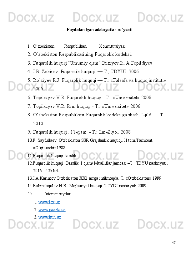 Foydalanılgan   adabıyotlar   ro’yxati
1. O‘zbekiston         Respublikasi    Konstitutsiyasi
2. O‘zbekiston Respublikasining Fuqarolik kodeksi.
3. Fuqarolik huquqi”Umumiy qism” Ruziyev.R, A.Topildiyev
4. I.B. Zokirov. Fuqarolik huquqi. — T., TDYUI. 2006
5. Ro‘ziyev R.J. Fuqarolik huquqi — T.: «Falsafa va huquq instituti» 
2005.
6. Topildiyev V.R. Fuqarolik huquqi - T.: «Universitet» 2008.
7. Topildiyev V.R. Rim huquqi - T.: «Universitet» 2006.
8. O‘zbekiston Respublikasi Fuqarolik kodeksiga sharh. I-jild. — T.: 
2010.
9. Fuqarolik huquqi. 11-qism. - T.: Ilm-Ziyo., 2008.
10. F. Sayfullaev. O‘zbekiston SSR Grajdanlik huquqi. II tom.Toshkent, 
«O‘qituvchi»1988. 
11. Fuqarolik huquqi darslik.
12. Fuqarolik huquqi: Darslik. I qism/ Mualliflar jamoasi –T.: TDYU nashriyoti, 
2015. -425 bet.
13. I.A.Karimov   O`zbekiston   XX1   asrga   intilmoqda.   T.   «O`zbekiston»   1999
14. Rahmobqulov . H . R .   Majburiyat   huquqi - T   TYDI   nashiryoti  2009
15. Internet saytlari
1.  www.lex.uz   
2.  www.gazeta.uz  
3.  www.kun.uz  
47 