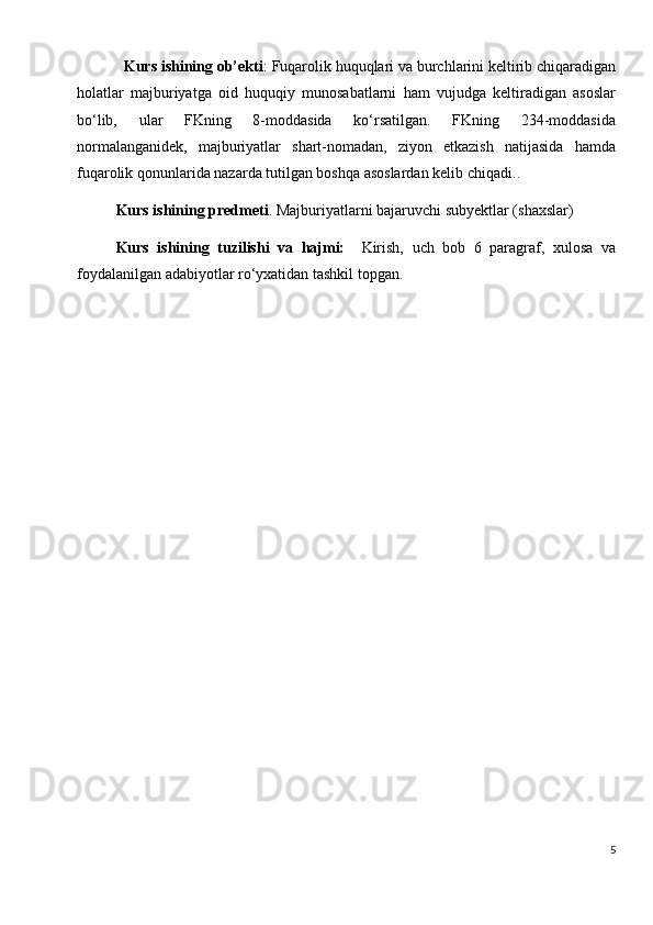 Kurs ishining ob’ekti :  Fuqarolik huquqlari va burchlarini keltirib chiqaradigan
holatlar   majburiyatga   oid   huquqiy   munosabatlarni   ham   vujudga   keltiradigan   asoslar
bo‘lib,   ular   FKning   8-moddasida   ko‘rsatilgan.   FKning   234-moddasida
normalanganidek,   majburiyatlar   shart-nomadan,   ziyon   etkazish   natijasida   hamda
fuqarolik qonunlarida nazarda tutilgan boshqa asoslardan kelib chiqadi. .
Kurs ishining predmeti . Majburiyatlarni bajaruvchi subyektlar (shaxslar)
Kurs   ishining   tuzilishi   va   hajmi:     Kirish,   uch   bob   6   paragraf,   xulosa   va
foydalanilgan adabiyotlar ro‘yxatidan tashkil topgan.
5 