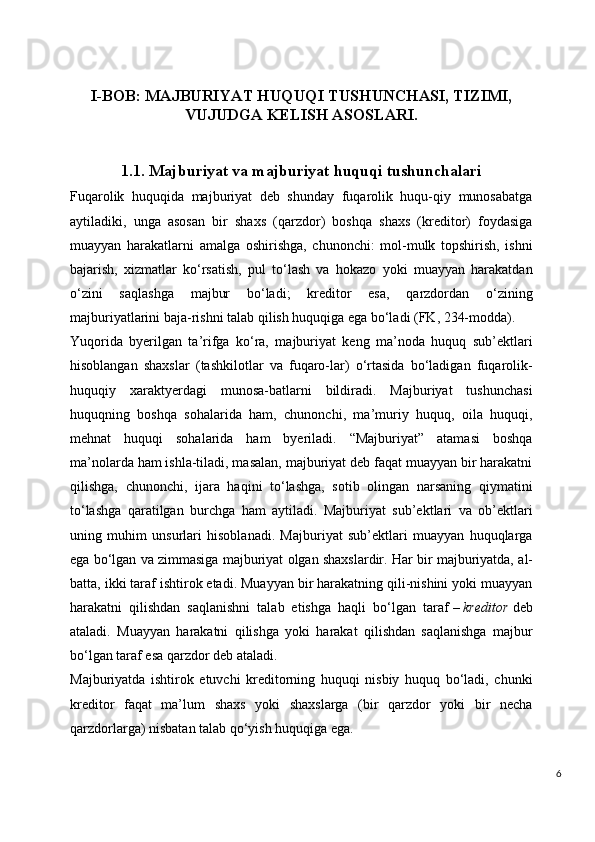 I-BOB:   MAJBURIYAT HUQUQI TUSHUNCHASI, TIZIMI,
VUJUDGA KELISH ASOSLARI.
1.1. Majburiyat va majburiyat huquqi tushunchalari
Fuqarolik   huquqida   majburiyat   deb   shunday   fuqarolik   huqu-qiy   munosabatga
aytiladiki,   unga   asosan   bir   shaxs   (qarzdor)   boshqa   shaxs   (kreditor)   foydasiga
muayyan   harakatlarni   amalga   oshirishga,   chunonchi:   mol-mulk   topshirish,   ishni
bajarish,   xizmatlar   ko‘rsatish,   pul   to‘lash   va   hokazo   yoki   muayyan   harakatdan
o‘zini   saqlashga   majbur   bo‘ladi;   kreditor   esa,   qarzdordan   o‘zining
majburiyatlarini baja-rishni talab qilish huquqiga ega bo‘ladi (FK, 234-modda).
Yuqorida   byerilgan   ta’rifga   ko‘ra,   majburiyat   keng   ma’noda   huquq   sub’ektlari
hisoblangan   shaxslar   (tashkilotlar   va   fuqaro-lar)   o‘rtasida   bo‘ladigan   fuqarolik-
huquqiy   xaraktyerdagi   munosa-batlarni   bildiradi.   Majburiyat   tushunchasi
huquqning   boshqa   sohalarida   ham,   chunonchi,   ma’muriy   huquq,   oila   huquqi,
mehnat   huquqi   sohalarida   ham   byeriladi.   “Majburiyat”   atamasi   boshqa
ma’nolarda ham ishla-tiladi, masalan, majburiyat deb faqat muayyan bir harakatni
qilishga,   chunonchi,   ijara   haqini   to‘lashga,   sotib   olingan   narsaning   qiymatini
to‘lashga   qaratilgan   burchga   ham   aytiladi.   Majburiyat   sub’ektlari   va   ob’ektlari
uning   muhim   unsurlari   hisoblanadi.   Majburiyat   sub’ektlari   muayyan   huquqlarga
ega bo‘lgan va zimmasiga majburiyat olgan shaxslardir. Har bir majburiyatda,   al-
batta, ikki taraf ishtirok etadi. Muayyan bir harakatning qili-nishini yoki muayyan
harakatni   qilishdan   saqlanishni   talab   etishga   haqli   bo‘lgan   taraf   –   kreditor   deb
ataladi.   Muayyan   harakatni   qilishga   yoki   harakat   qilishdan   saqlanishga   majbur
bo‘lgan taraf esa   qarzdor   deb ataladi.
Majburiyatda   ishtirok   etuvchi   kreditorning   huquqi   nisbiy   huquq   bo‘ladi,   chunki
kreditor   faqat   ma’lum   shaxs   yoki   shaxslarga   (bir   qarzdor   yoki   bir   necha
qarzdorlarga) nisbatan talab qo‘yish huquqiga ega.
6 