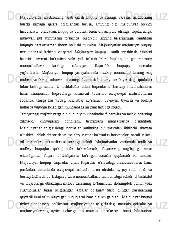 Majburiyatda   kreditorning   talab   qilish   huquqi   va   shunga   yarasha   qarzdorning
burchi   nimaga   qarata   belgilangan   bo‘lsa,   shuning   o‘zi   majburiyat   ob’ekti
hisoblanadi.   Jumladan, huquq va burchlar   b iron - bir ashyoni olishga, topshirishga,
muayyan   pul   summasini   to‘lashga,   biron-bir   ishning   bajarilishiga   qaratilgan
huquqiy   harakatlardan   iborat   bo‘lishi   mumkin.   Majburiyatlar   majburiyat   huquqi
tushunchasini   keltirib   chiqaradi.   Majburiyat huquqi   –   mulk   topshirish,   ishlarni
bajarish,   xizmat   ko‘rsatish   yoki   pul   to‘lash   bilan   bog‘liq   bo‘lgan   ijtimoiy
munosabatlarni   tartibga   soladigan   fuqarolik   huquqiy   normalar
yig‘indisidir.   Majburiyat   huquqi   jamiyatimizda   mulkiy   munosabat-larning   eng
muhim   va   keng   sohasini,   o‘zining   fuqarolik-huquqiy   xaraktyeridagi   qoidalari
bilan   tartibga   soladi.   U   tashkilotlar   bilan   fuqarolar   o‘rtasidagi   munosabatlarni
ham,   chunonchi,   fuqa-rolarga   xilma-xil   tovarlar,   oziq-ovqat   mahsulotlarini
sotishda,   ularga   har   turdagi   xizmatlar   ko‘rsatish,   uy-joylar   byerish   va   boshqa
hollarda vujudga keladigan munosabatlarni ham tartibga soladi.
Jamiyatdagi majburiyatga oid huquqiy munosabatlar fuqaro-lar va tashkilotlarning
xilma-xil   ehtiyojlarini   qondirish,   ta’minlash   maqsadlarida   o‘rnatiladi.
Majburiyatlar   to‘g‘risidagi   normalar   mulkning   bir   shaxsdan   ikkinchi   shaxsga
o‘tishini, ishlab chiqarish va maishiy xizmat ko‘rsatish  korxonalari  orqali  xilma-
xil   xizmatlar   ko‘rsatilishini   tartibga   soladi.   Majburiyatlar   vositasida   mulk   va
mulkiy   huquqlar   qo‘riqlanishi   ta’minlanadi,   fuqaroning   sog‘lig‘iga   zarar
etkazilganda,   fuqaro   o‘ldirilganida   ko‘rilgan   zararlar   qoplanadi   va   hokazo.
Majburiyat   huquqi   fuqarolar   bilan   fuqarolar   o‘rtasidagi   munosabatlarni   ham,
jumladan,   bozorlarda   oziq-ovqat   mahsulot-larini   olishda,   uy-joy   sotib   olish   va
boshqa hollarda bo‘ladigan o‘zaro munosabatlarni ham tartibga soladi. U tashkilot
va   fuqarolarga   etkazilgan   mulkiy   zararning   to‘lanishini,   shuningdek   qonun   yoki
shartnomalar   bilan   belgilangan   asoslar   bo‘lmay   turib   olingan   narsalarning
qaytarilishini ta’minlaydigan huquqlarni ham o‘z ichiga oladi. Majburiyat huquqi
tizimi   ikki   asosiy   bo‘limdan:   majburiyat-lar   to‘g‘risidagi   umumiy   qoidalar   va
majburiyatlarning   ayrim   turlariga   oid   maxsus   qoidalardan   iborat.   Majburiyat
7 