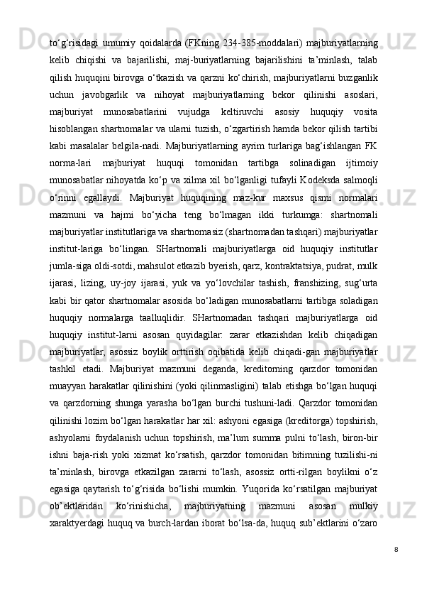 to‘g‘risidagi   umumiy   qoidalarda   (FKning   234-385-moddalari)   majburiyatlarning
kelib   chiqishi   va   bajarilishi,   maj-buriyatlarning   bajarilishini   ta’minlash,   talab
qilish huquqini birovga o‘tkazish va qarzni ko‘chirish, majburiyatlarni buzganlik
uchun   javobgarlik   va   nihoyat   majburiyatlarning   bekor   qilinishi   asoslari,
majburiyat   munosabatlarini   vujudga   keltiruvchi   asosiy   huquqiy   vosita
hisoblangan shartnomalar va ularni tuzish, o‘zgartirish hamda bekor qilish tartibi
kabi   masalalar   belgila-nadi.   Majburiyatlarning   ayrim   turlariga   bag‘ishlangan   FK
norma-lari   majburiyat   huquqi   tomonidan   tartibga   solinadigan   ijtimoiy
munosabatlar   nihoyatda ko‘p va  xilma xil   bo‘lganligi   tufayli   Kodeksda  salmoqli
o‘rinni   egallaydi.   Majburiyat   huquqining   maz-kur   maxsus   qismi   normalari
mazmuni   va   hajmi   bo‘yicha   teng   bo‘lmagan   ikki   turkumga:   shartnomali
majburiyatlar institutlariga va shartnomasiz (shartnomadan tashqari) majburiyatlar
institut-lariga   bo‘lingan.   SHartnomali   majburiyatlarga   oid   huquqiy   institutlar
jumla-siga oldi-sotdi, mahsulot etkazib byerish, qarz, kontraktatsiya, pudrat, mulk
ijarasi,   lizing,   uy-joy   ijarasi,   yuk   va   yo‘lovchilar   tashish,   franshizing,   sug‘urta
kabi bir qator shartnomalar asosida bo‘ladigan munosabatlarni tartibga soladigan
huquqiy   normalarga   taalluqlidir.   SHartnomadan   tashqari   majburiyatlarga   oid
huquqiy   institut-larni   asosan   quyidagilar:   zarar   etkazishdan   kelib   chiqadigan
majburiyatlar,   asossiz   boylik   orttirish   oqibatida   kelib   chiqadi-gan   majburiyatlar
tashkil   etadi.   Majburiyat   mazmuni   deganda,   kreditorning   qarzdor   tomonidan
muayyan harakatlar qilinishini  (yoki qilinmasligini) talab etishga bo‘lgan huquqi
va   qarzdorning   shunga   yarasha   bo‘lgan   burchi   tushuni-ladi.   Qarzdor   tomonidan
qilinishi lozim bo‘lgan harakatlar har xil: ashyoni egasiga (kreditorga) topshirish,
ashyolarni   foydalanish   uchun   topshirish,   ma’lum   summa   pulni   to‘lash,   biron-bir
ishni   baja-rish   yoki   xizmat   ko‘rsatish,   qarzdor   tomonidan   bitimning   tuzilishi-ni
ta’minlash,   birovga   etkazilgan   zararni   to‘lash,   asossiz   ortti-rilgan   boylikni   o‘z
egasiga   qaytarish   to‘g‘risida   bo‘lishi   mumkin.   Yuqorida   ko‘rsatilgan   majburiyat
ob’ektlaridan   ko‘rinishicha,   majburiyatning   mazmuni   asosan   mulkiy
xaraktyerdagi huquq va burch-lardan iborat bo‘lsa-da, huquq sub’ektlarini o‘zaro
8 