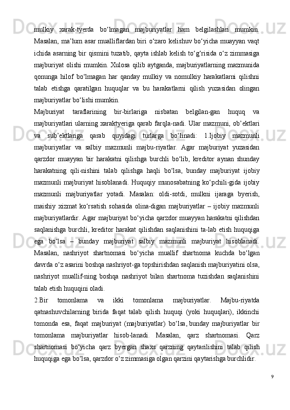 mulkiy   xarak-tyerda   bo‘lmagan   majburiyatlar   ham   belgilashlari   mumkin.
Masalan,  ma’lum asar  mualliflardan biri o‘zaro kelishuv bo‘yicha muayyan vaqt
ichida asarning bir qismini tuzatib, qayta ishlab kelish to‘g‘risida o‘z zimmasiga
majburiyat   olishi   mumkin.   Xulosa   qilib   aytganda,   majburiyatlarning   mazmunida
qonunga   hilof   bo‘lmagan   har   qanday   mulkiy   va   nomulkiy   harakatlarni   qilishni
talab   etishga   qaratilgan   huquqlar   va   bu   harakatlarni   qilish   yuzasidan   olingan
majburiyatlar bo‘lishi mumkin.
Majburiyat   taraflarining   bir-birlariga   nisbatan   belgilan-gan   huquq   va
majburiyatlari   ularning   xaraktyeriga   qarab   farqla-nadi.   Ular   mazmuni,   ob’ektlari
va   sub’ektlariga   qarab   quyidagi   turlarga   bo‘linadi:   1.Ijobiy   mazmunli
majburiyatlar   va   salbiy   mazmunli   majbu-riyatlar.   Agar   majburiyat   yuzasidan
qarzdor   muayyan   bir   harakatni   qilishga   burchli   bo‘lib,   kreditor   aynan   shunday
harakatning   qili-nishini   talab   qilishga   haqli   bo‘lsa,   bunday   majburiyat   ijobiy
mazmunli   majburiyat   hisoblanadi.   Huquqiy   munosabatning   ko‘pchili-gida   ijobiy
mazmunli   majburiyatlar   yotadi.   Masalan:   oldi-sotdi,   mulkni   ijaraga   byerish,
maishiy   xizmat   ko‘rsatish   sohasida   olina-digan   majburiyatlar   –   ijobiy   mazmunli
majburiyatlardir. Agar majburiyat bo‘yicha qarzdor muayyan harakatni qilishdan
saqlanishga  burchli,  kreditor   harakat   qilishdan  saqlanishini  ta-lab  etish   huquqiga
ega   bo‘lsa   –   bunday   majburiyat   salbiy   mazmunli   majburiyat   hisoblanadi.
Masalan,   nashriyot   shartnomasi   bo‘yicha   muallif   shartnoma   kuchda   bo‘lgan
davrda o‘z asarini boshqa nashriyot-ga topshirishdan saqlanish majburiyatini olsa,
nashriyot   muallif-ning   boshqa   nashriyot   bilan   shartnoma   tuzishdan   saqlanishini
talab etish huquqini oladi.
2.Bir   tomonlama   va   ikki   tomonlama   majburiyatlar.   Majbu-riyatda
qatnashuvchilarning   birida   faqat   talab   qilish   huquqi   (yoki   huquqlari),   ikkinchi
tomonda   esa,   faqat   majburiyat   (majburiyatlar)   bo‘lsa ,   bunday   majburiyatlar   bir
tomonlama   majburiyatlar   hisob-lanadi.   Masalan,   qarz   shartnomasi.   Qarz
shartnomasi   bo‘yicha   qarz   byergan   shaxs   qarzning   qaytarilishini   talab   qilish
huquqiga ega bo‘lsa, qarzdor o‘z zimmasiga olgan qarzini qaytarishga burchlidir.
9 