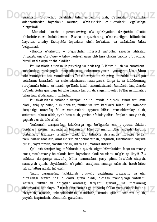yaratiladi.   O’quvchini   darsliklar   bilan   ishlash,   o’qish,   o’rganish,   qo’shimcha
adabiyotlardan   foydalanib   mustaqil   o’zlashtirish   ko’nikmalarini   egallashga
o’rgatiladi.
- Maktabda   barcha   o’quvchilarning   o’z   qobiliyatlari   darajasida   albatta
o’zlashtirishlari   kafolatlanadi.   Bunda   o’quvchining   o’zlashtirilgan   bilimlarini
hayotda,   amaliy   faoliyatda   foydalana   olish   ko’nikma   va   malakalari   bilan
belgilanadi.
- Barcha   o’qituvchi   –   o’quvchilar   interfaol   metodlar   asosida   ishlashni
o’rganib,  uni   o’z  o’quv  –  biluv  faoliyatlariga   olib  kira  olsalar  barcha  o’quvchilar
bir xil natijalarga erisha oladilar.
Bu   masalada   amerikalik   psixolog   va   pedagog   B.Blum   bilish   va   emotsional
sohalardagi   pedagogik   maqsadlarning   taksonomiyasini   yaratgan.   Uni   Blum
taksonomiyasi   deb   nomlanadi.   (Taksonomiya-   borliqning   murakkab   tuzilgan
sohalarini   tasniflash   va   sistemalashtirish   nazariyasi).   Unga   ko‘ra   tafakkurning
rivojlanishi bilish, tushunish, qo‘llash, tahlil, umumlashtirish, baholash darajalarida
bo‘ladi. Bular quyidagi belgilar hamda har bir darajaga muvofiq fe’llar namunalari
bilan ham ifodalanadi, jumladan:
Bilish-dastlabki   tafakkur   darajasi   bo‘lib,   bunda   o‘quvchi   atamalarni   ayta
oladi,   aniq   qoidalar,   tushunchalar,   faktlar   va   shu   kabilarni   biladi.   Bu   tafakkur
darajasiga   muvofiq   fe’llar   namunalari:   qaytara   bilish,   mustahkamlay   olish,
axborotni etkaza olish, aytib bera olish, yozish, ifodalay olish, farqlash, taniy olish,
gapirib berish, takrorlash.
Tushunish   darajasidagi   tafakkurga   ega   bo‘lganda   esa,   o‘quvchi   faktlar,
qoidalar,   sxema,   jadvallarni   tushunadi.   Mavjud   ma’lumotlar   asosida   kelgusi
oqibatlarni   taxminiy   tafsiflay   oladi.   Bu   tafakkur   darajasiga   muvofiq   fe’llar
namunalari: asoslash, almashtirish, yaqqollashtirish, belgilash, tushuntirish, tarjima
qilish, qayta tuzish, yoritib berish, sharhlash, oydinlashtirish.
Qo‘llash darajasidagi tafakkurda o‘quvchi olgan bilimlaridan faqat an’anaviy
emas,   noa’nanaviy   holatlarda   ham   foydalana   oladi   va   ularni   to‘g‘ri   qo‘llaydi.   Bu
tafakkur   darajasiga   muvofiq   fe’llar   namunalari:   joriy   qilish,   hisoblab   chiqish,
namoyish   qilish,   foydalanish,   o‘rgatish,   aniqlash,   amalga   oshirish,   hisob-kitob
qilish, tatbiq qilish, hal etish.
Tahlil   darajasidagi   tafakkurda   o‘quvchi   yaxlitning   qismlarini   va   ular
o‘rtasidagi   o‘zaro   bog‘liqliklarni   ajrata   oladi,   fikrlash   mantiqidagi   xatolarni
ko‘radi,   faktlar   va   oqibatlar   orasidagi   farqlarni   ajratadi,   ma’lumotlarning
ahamiyatini baholaydi. Bu tafakkur darajasiga muvofiq fe’llar namunalari: keltirib
chiqarish,   ajratish,   tabaqalashtirish,   tasniflash,   taxmin   qilish,   bashorat   qilish,
yoyish, taqsimlash, tekshirish, guruhlash.
16